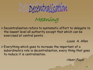 Meaning
Decentralisation refers to systematic effort to delegate to
the lowest level all authority except that which can be
exercised at central points .
-Louis A. Allen
Everything which goes to increase the important of a
subordinate’s role is decentralisation, every thing that goes
to reduce it is centralisation.
-Henri Fayol
7
 