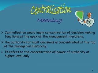 8
 Centralisation would imply concentration of decision making
functions at the apex of the management hierarchy.
The authority for most decisions is concentrated at the top
of the managerial hierarchy.
 It refers to the concentration of power of authority at
higher level only.
 