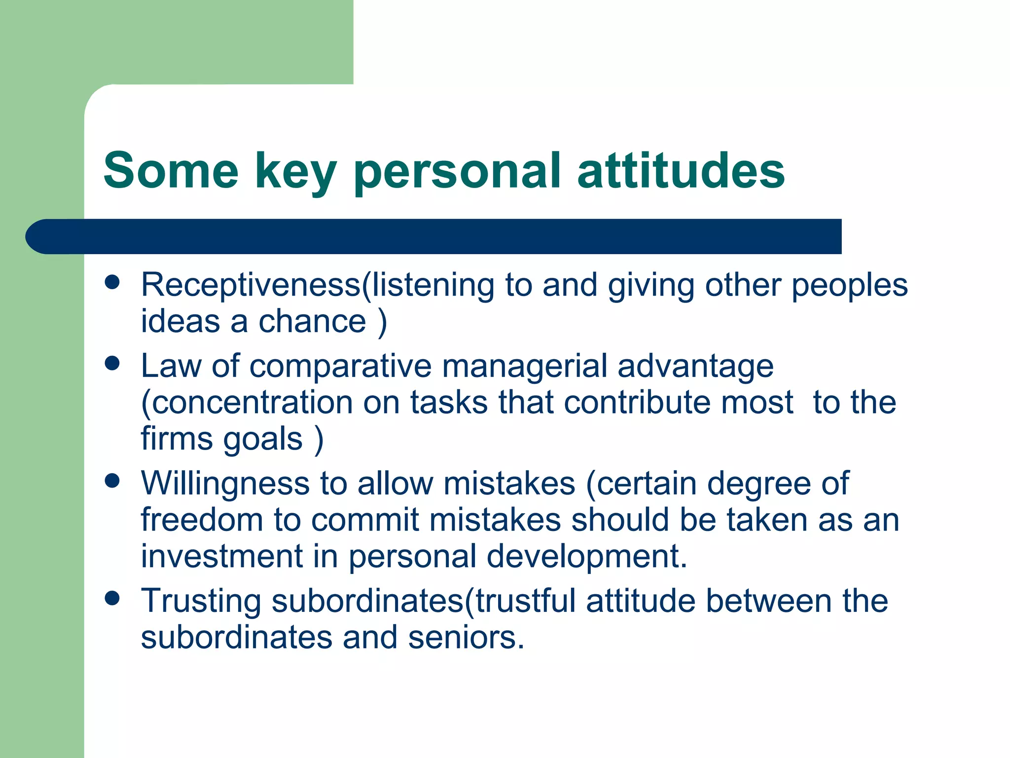Some key personal attitudes

   Receptiveness(listening to and giving other peoples
    ideas a chance )
   Law of comparative managerial advantage
    (concentration on tasks that contribute most to the
    firms goals )
   Willingness to allow mistakes (certain degree of
    freedom to commit mistakes should be taken as an
    investment in personal development.
   Trusting subordinates(trustful attitude between the
    subordinates and seniors.
 