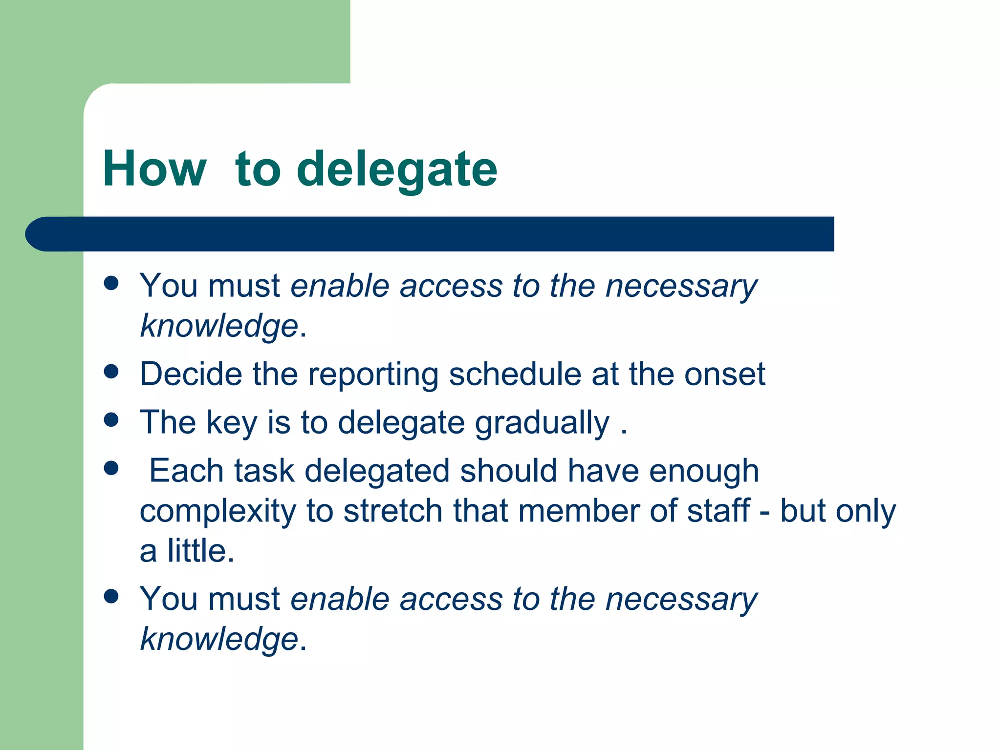 How to delegate

   You must enable access to the necessary
    knowledge.
   Decide the reporting schedule at the onset
   The key is to delegate gradually .
    Each task delegated should have enough
    complexity to stretch that member of staff - but only
    a little.
   You must enable access to the necessary
    knowledge.
 