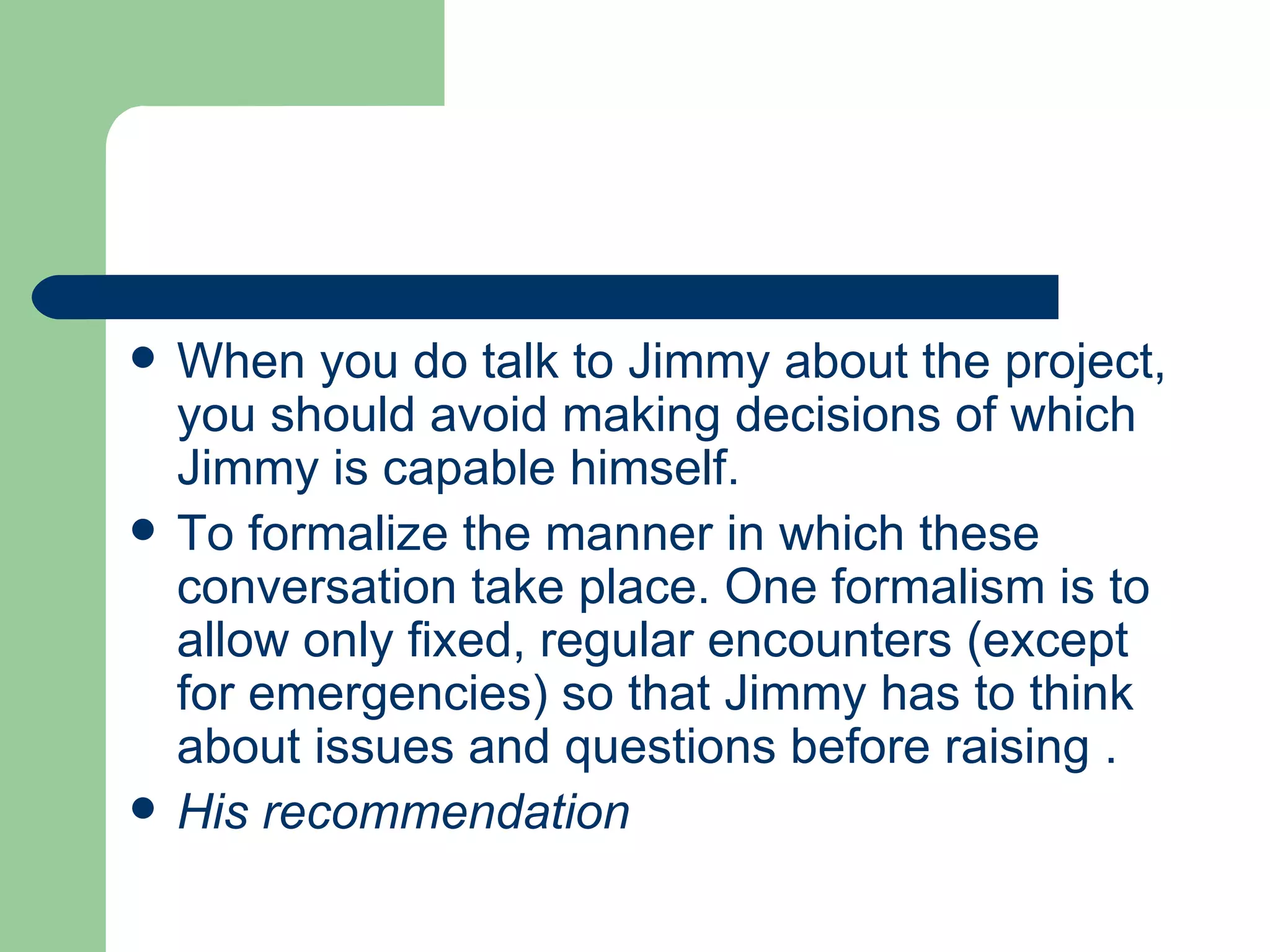    When you do talk to Jimmy about the project,
    you should avoid making decisions of which
    Jimmy is capable himself.
   To formalize the manner in which these
    conversation take place. One formalism is to
    allow only fixed, regular encounters (except
    for emergencies) so that Jimmy has to think
    about issues and questions before raising .
   His recommendation
 
