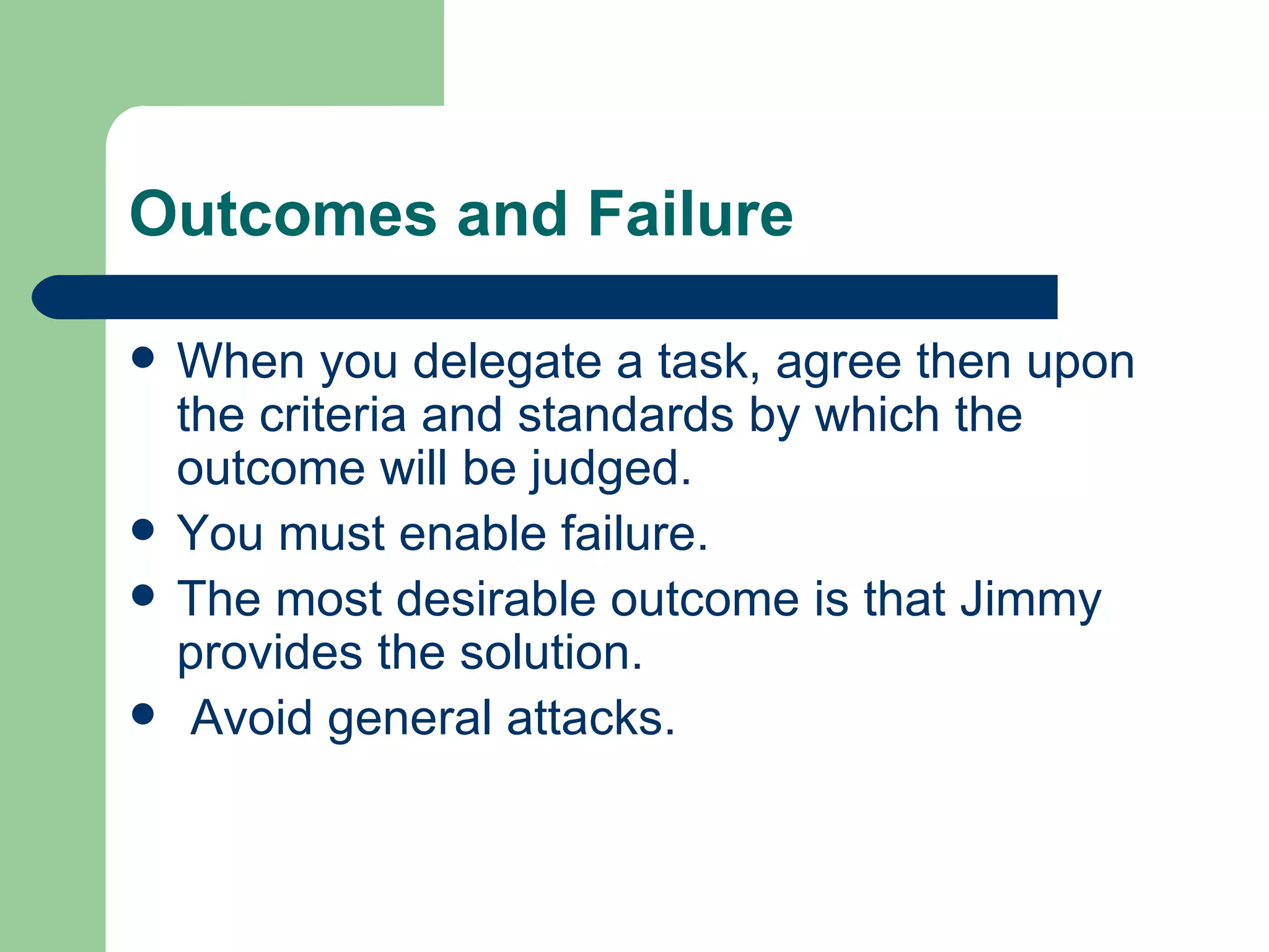 Outcomes and Failure

   When you delegate a task, agree then upon
    the criteria and standards by which the
    outcome will be judged.
   You must enable failure.
   The most desirable outcome is that Jimmy
    provides the solution.
    Avoid general attacks.
 