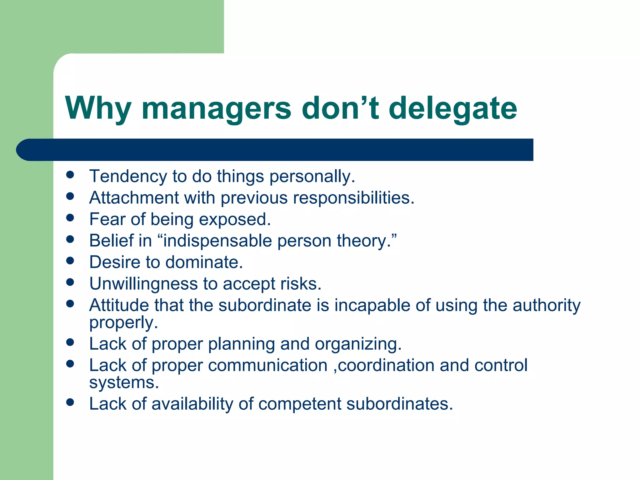 Why managers don’t delegate
   Tendency to do things personally.
   Attachment with previous responsibilities.
   Fear of being exposed.
   Belief in “indispensable person theory.”
   Desire to dominate.
   Unwillingness to accept risks.
   Attitude that the subordinate is incapable of using the authority
    properly.
   Lack of proper planning and organizing.
   Lack of proper communication ,coordination and control
    systems.
   Lack of availability of competent subordinates.
 