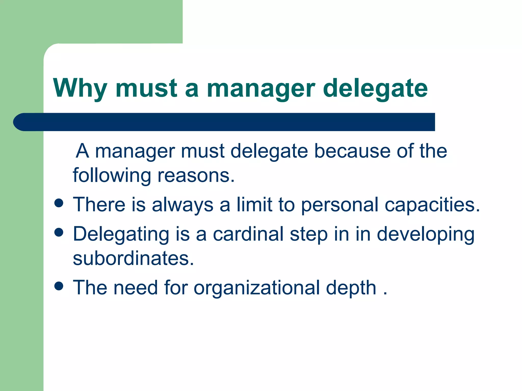 Why must a manager delegate

     A manager must delegate because of the
    following reasons.
   There is always a limit to personal capacities.
   Delegating is a cardinal step in in developing
    subordinates.
   The need for organizational depth .
 