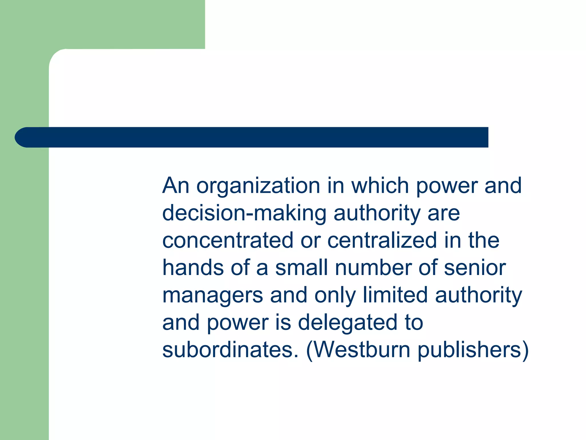 An organization in which power and
decision-making authority are
concentrated or centralized in the
hands of a small number of senior
managers and only limited authority
and power is delegated to
subordinates. (Westburn publishers)
 