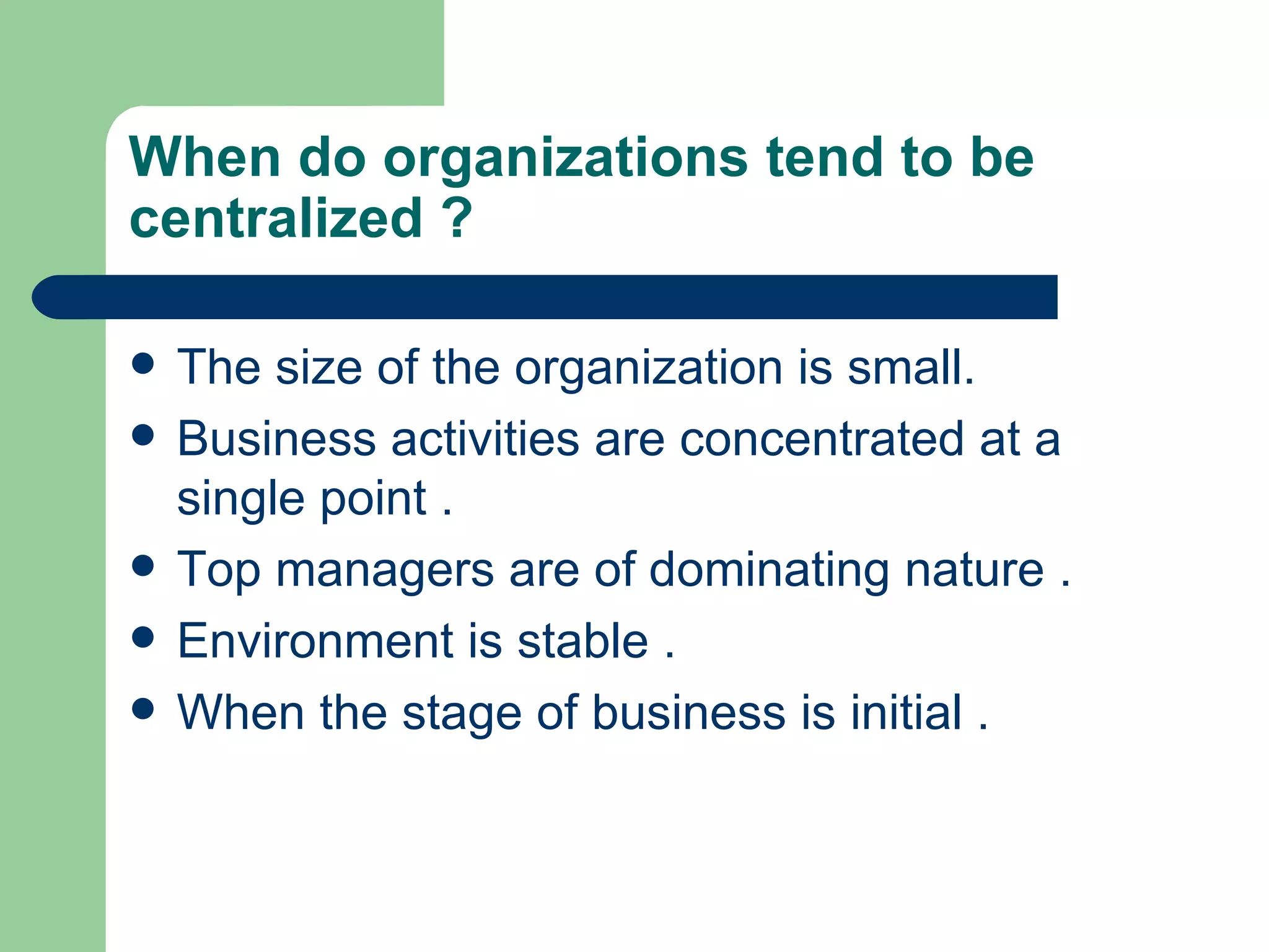 When do organizations tend to be
centralized ?

   The size of the organization is small.
   Business activities are concentrated at a
    single point .
   Top managers are of dominating nature .
   Environment is stable .
   When the stage of business is initial .
 