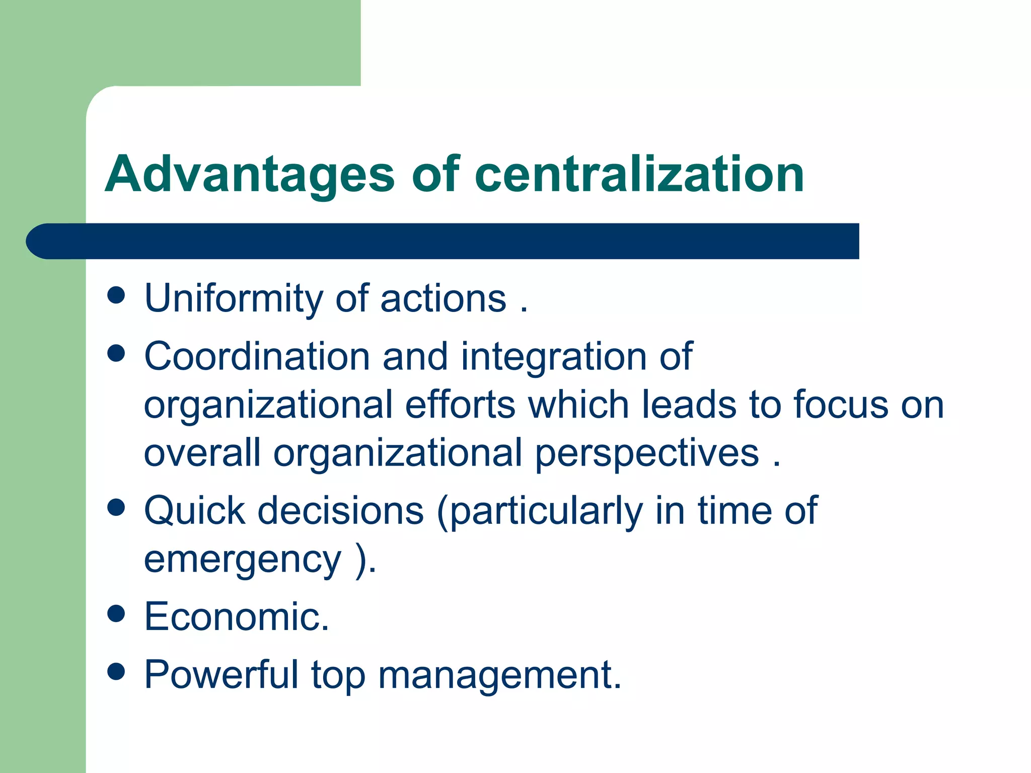 Advantages of centralization

   Uniformity of actions .
   Coordination and integration of
    organizational efforts which leads to focus on
    overall organizational perspectives .
   Quick decisions (particularly in time of
    emergency ).
   Economic.
   Powerful top management.
 