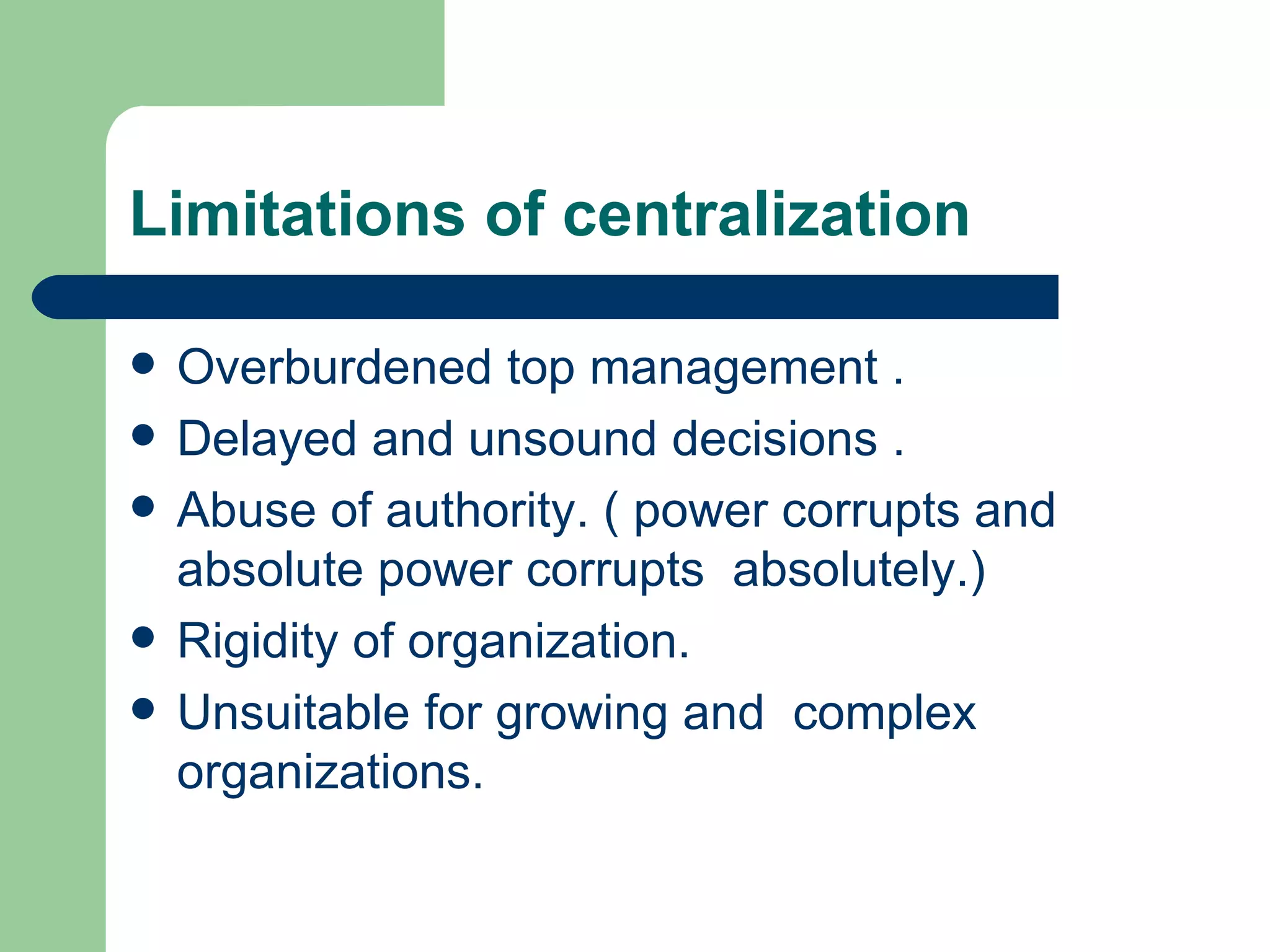 Limitations of centralization

   Overburdened top management .
   Delayed and unsound decisions .
   Abuse of authority. ( power corrupts and
    absolute power corrupts absolutely.)
   Rigidity of organization.
   Unsuitable for growing and complex
    organizations.
 