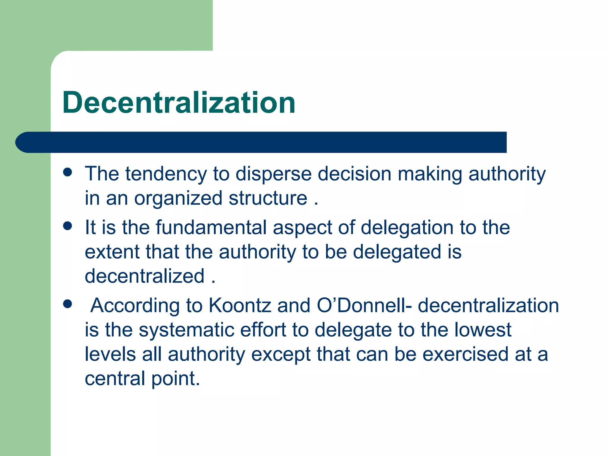 Decentralization

   The tendency to disperse decision making authority
    in an organized structure .
   It is the fundamental aspect of delegation to the
    extent that the authority to be delegated is
    decentralized .
    According to Koontz and O’Donnell- decentralization
    is the systematic effort to delegate to the lowest
    levels all authority except that can be exercised at a
    central point.
 