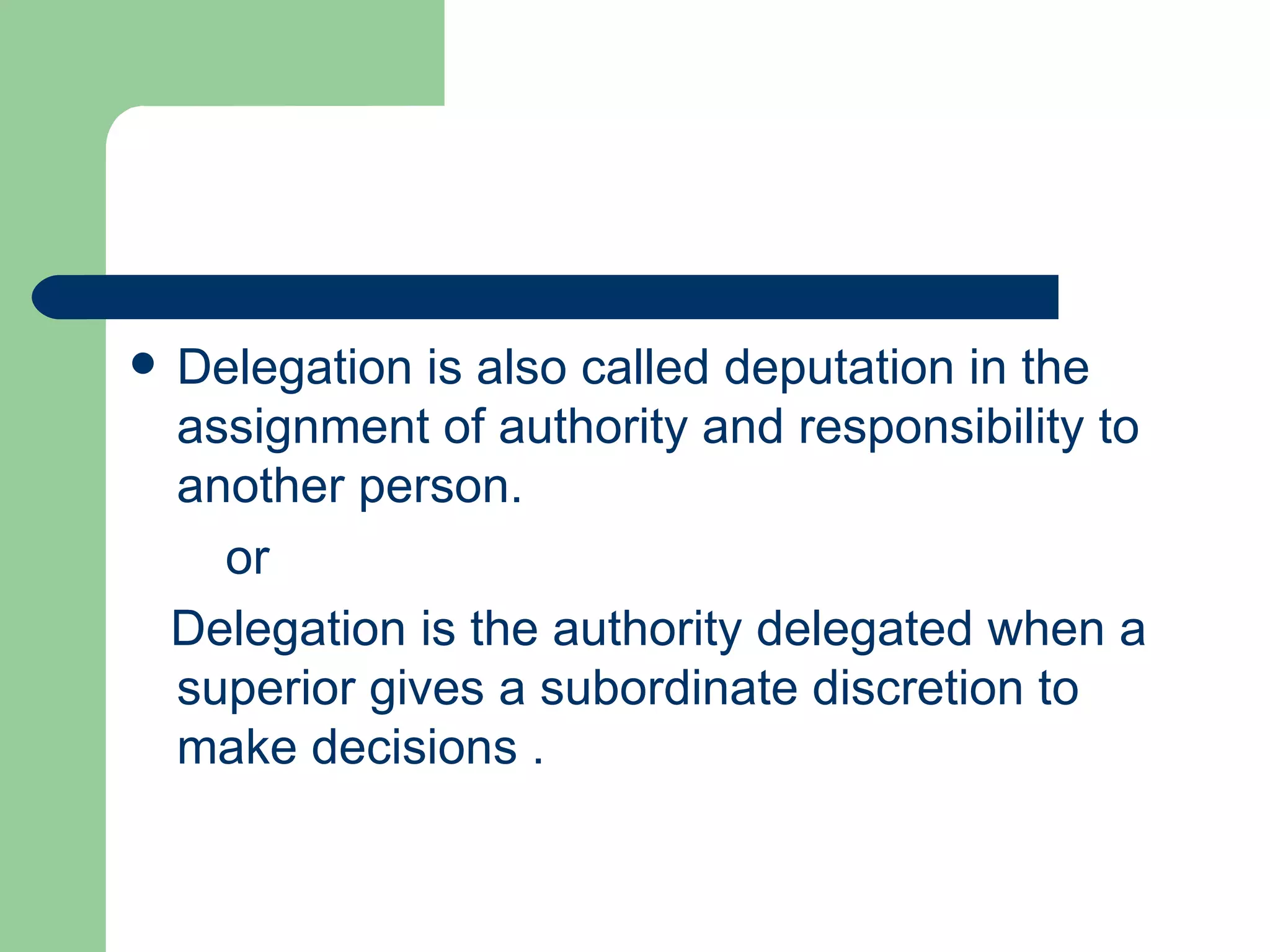    Delegation is also called deputation in the
    assignment of authority and responsibility to
    another person.
      or
    Delegation is the authority delegated when a
    superior gives a subordinate discretion to
    make decisions .
 