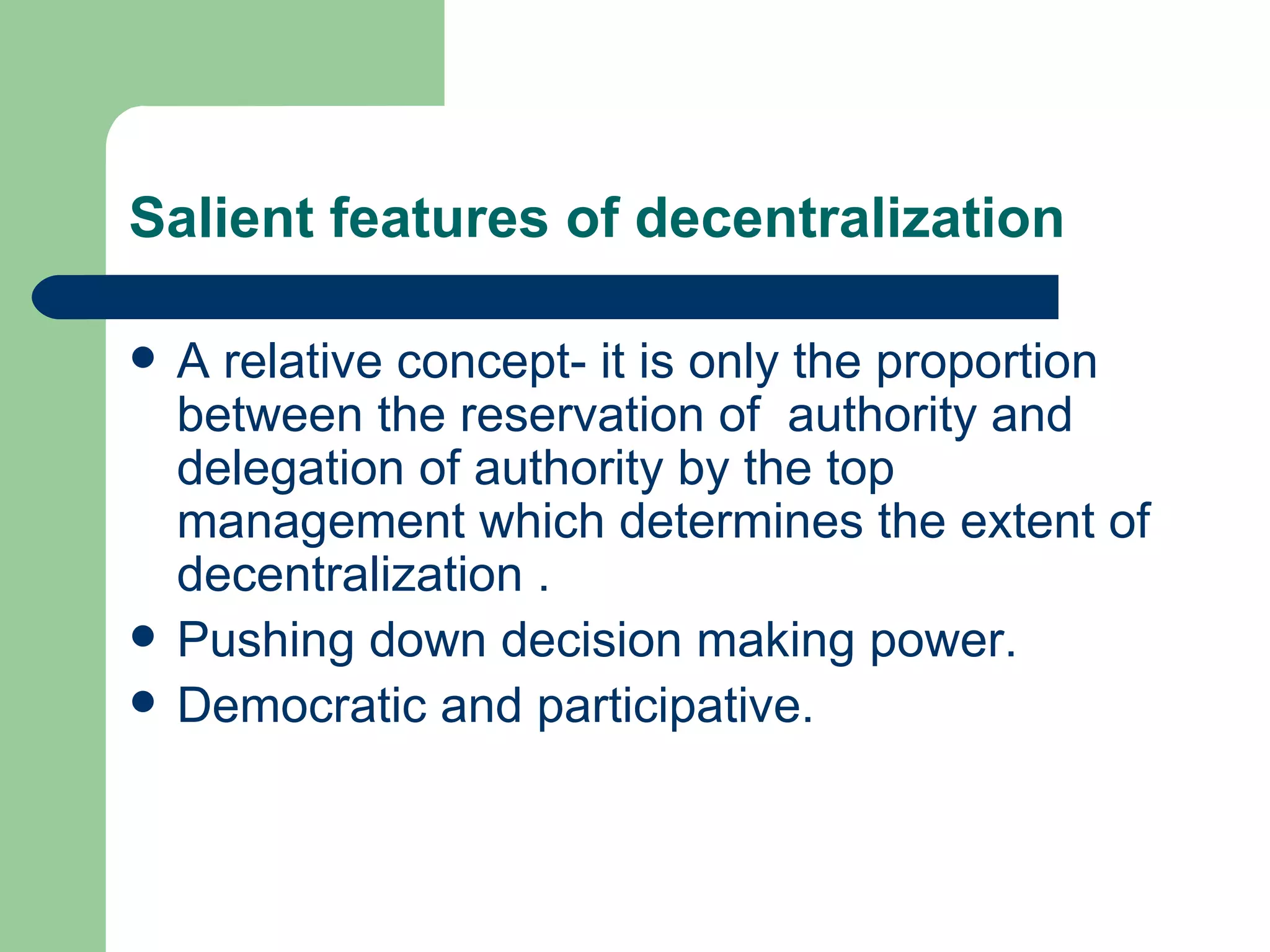 Salient features of decentralization

   A relative concept- it is only the proportion
    between the reservation of authority and
    delegation of authority by the top
    management which determines the extent of
    decentralization .
   Pushing down decision making power.
   Democratic and participative.
 