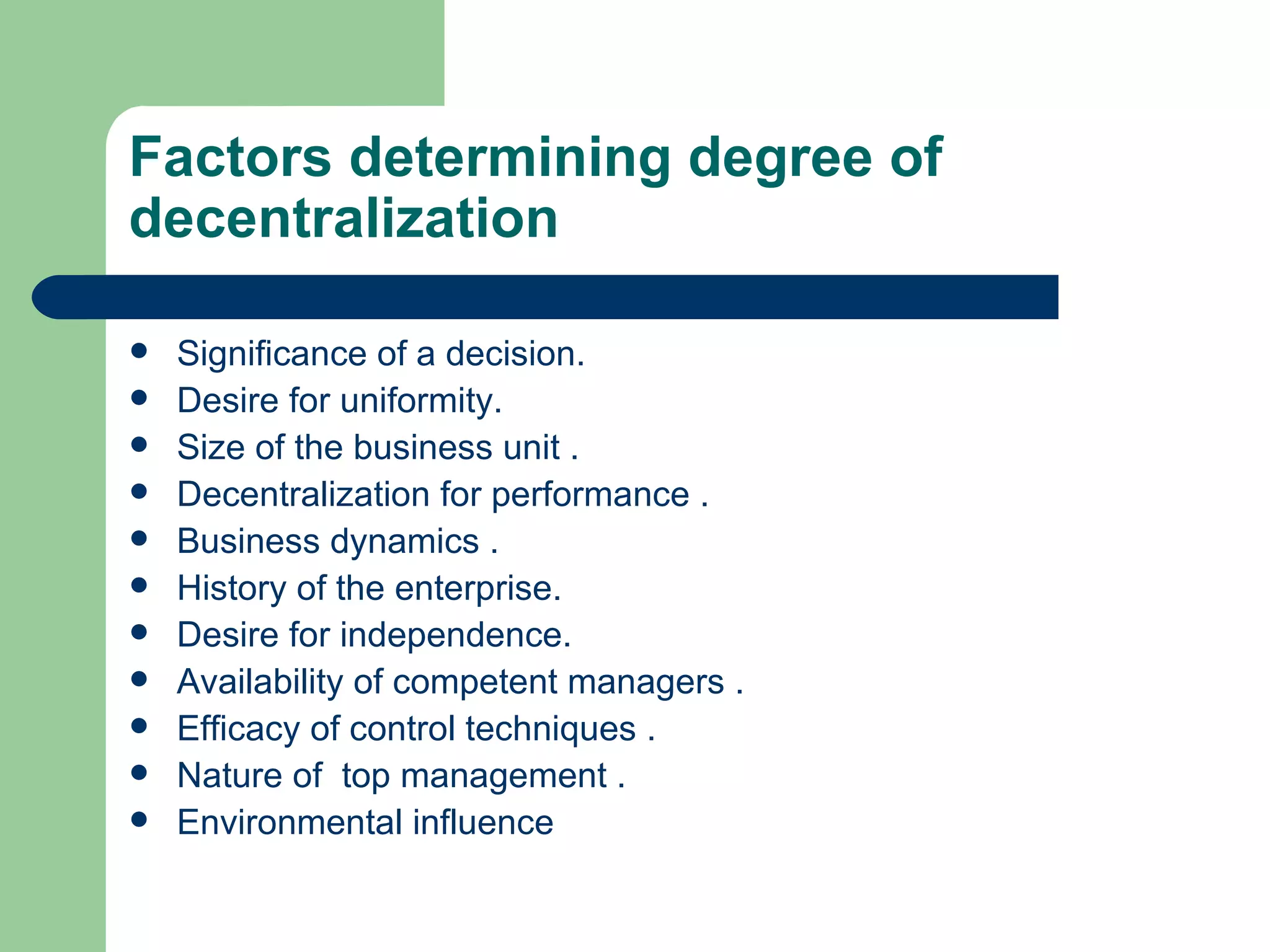 Factors determining degree of
decentralization

   Significance of a decision.
   Desire for uniformity.
   Size of the business unit .
   Decentralization for performance .
   Business dynamics .
   History of the enterprise.
   Desire for independence.
   Availability of competent managers .
   Efficacy of control techniques .
   Nature of top management .
   Environmental influence
 