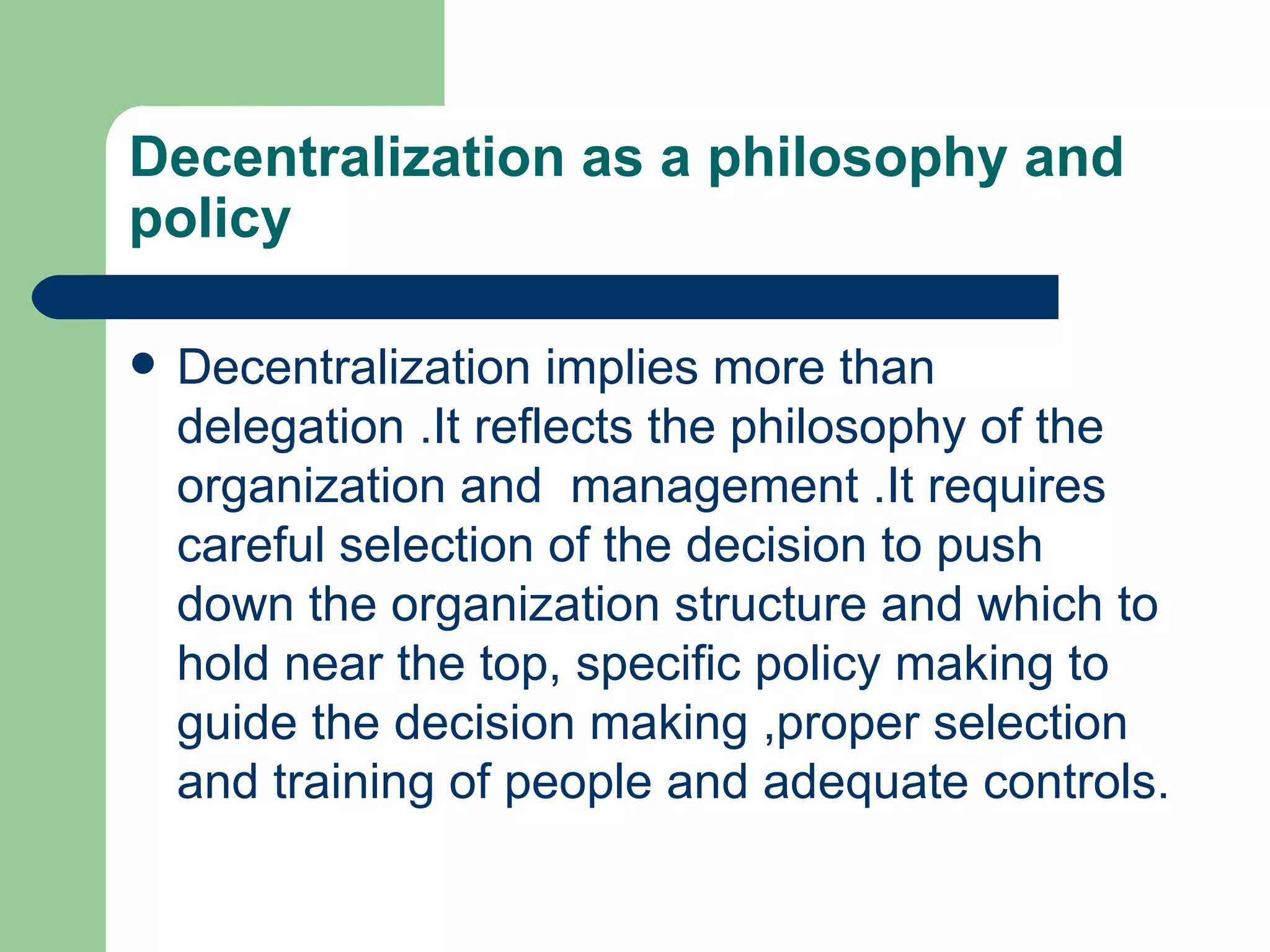 Decentralization as a philosophy and
policy

   Decentralization implies more than
    delegation .It reflects the philosophy of the
    organization and management .It requires
    careful selection of the decision to push
    down the organization structure and which to
    hold near the top, specific policy making to
    guide the decision making ,proper selection
    and training of people and adequate controls.
 