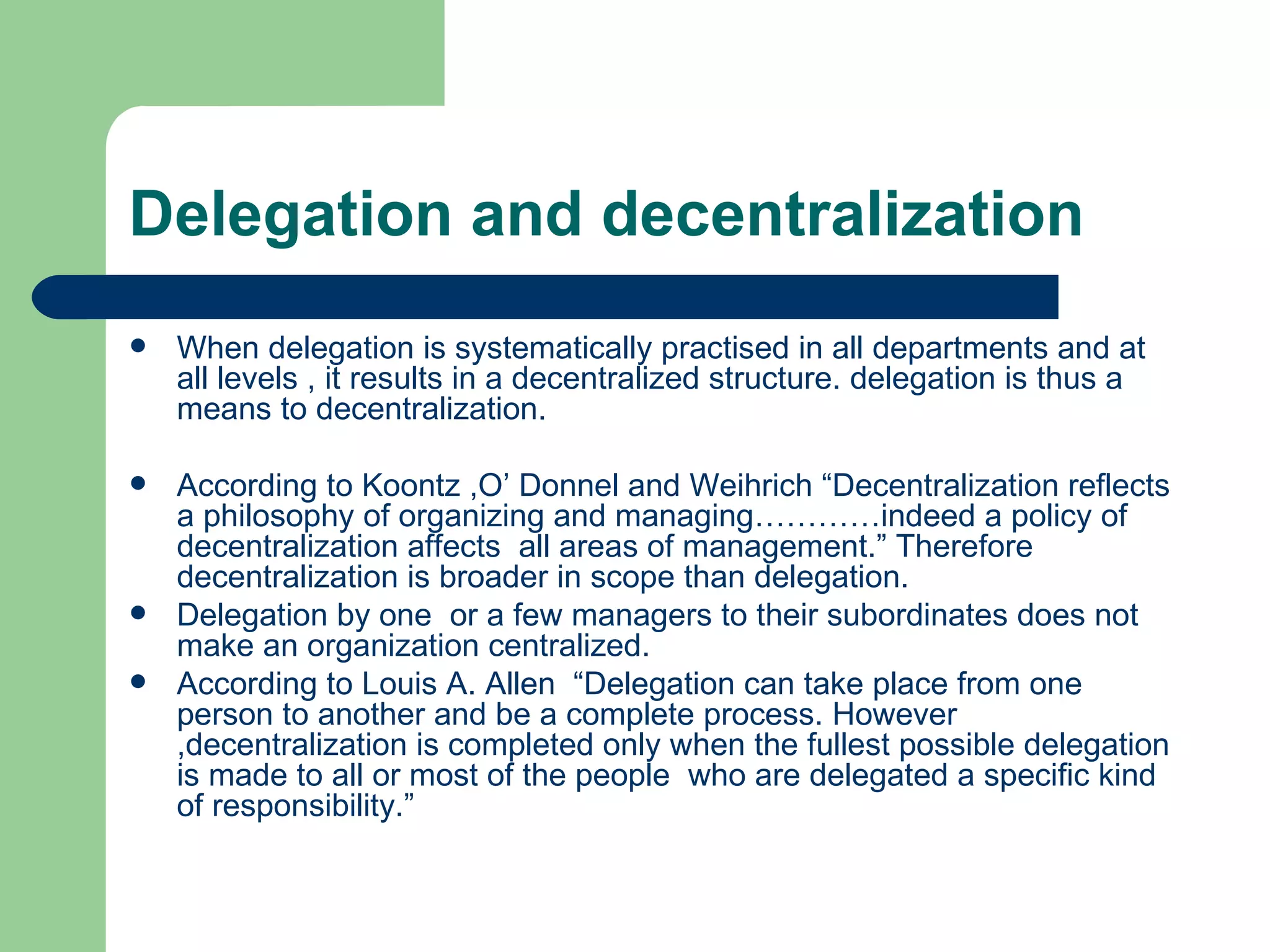 Delegation and decentralization
   When delegation is systematically practised in all departments and at
    all levels , it results in a decentralized structure. delegation is thus a
    means to decentralization.

   According to Koontz ,O’ Donnel and Weihrich “Decentralization reflects
    a philosophy of organizing and managing…………indeed a policy of
    decentralization affects all areas of management.” Therefore
    decentralization is broader in scope than delegation.
   Delegation by one or a few managers to their subordinates does not
    make an organization centralized.
   According to Louis A. Allen “Delegation can take place from one
    person to another and be a complete process. However
    ,decentralization is completed only when the fullest possible delegation
    is made to all or most of the people who are delegated a specific kind
    of responsibility.”
 