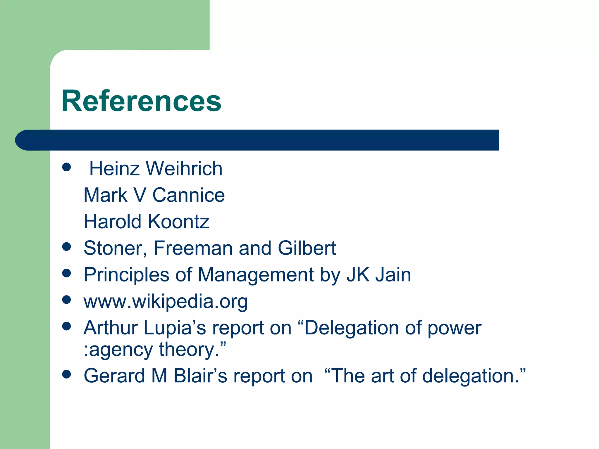 References

    Heinz Weihrich
    Mark V Cannice
    Harold Koontz
   Stoner, Freeman and Gilbert
   Principles of Management by JK Jain
   www.wikipedia.org
   Arthur Lupia’s report on “Delegation of power
    :agency theory.”
   Gerard M Blair’s report on “The art of delegation.”
 