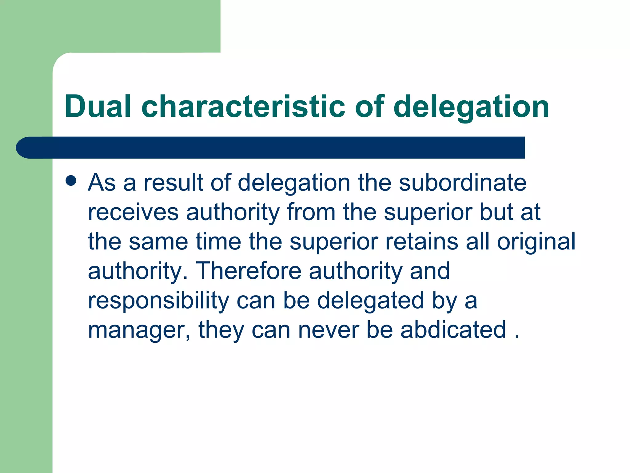 Dual characteristic of delegation

   As a result of delegation the subordinate
    receives authority from the superior but at
    the same time the superior retains all original
    authority. Therefore authority and
    responsibility can be delegated by a
    manager, they can never be abdicated .
 