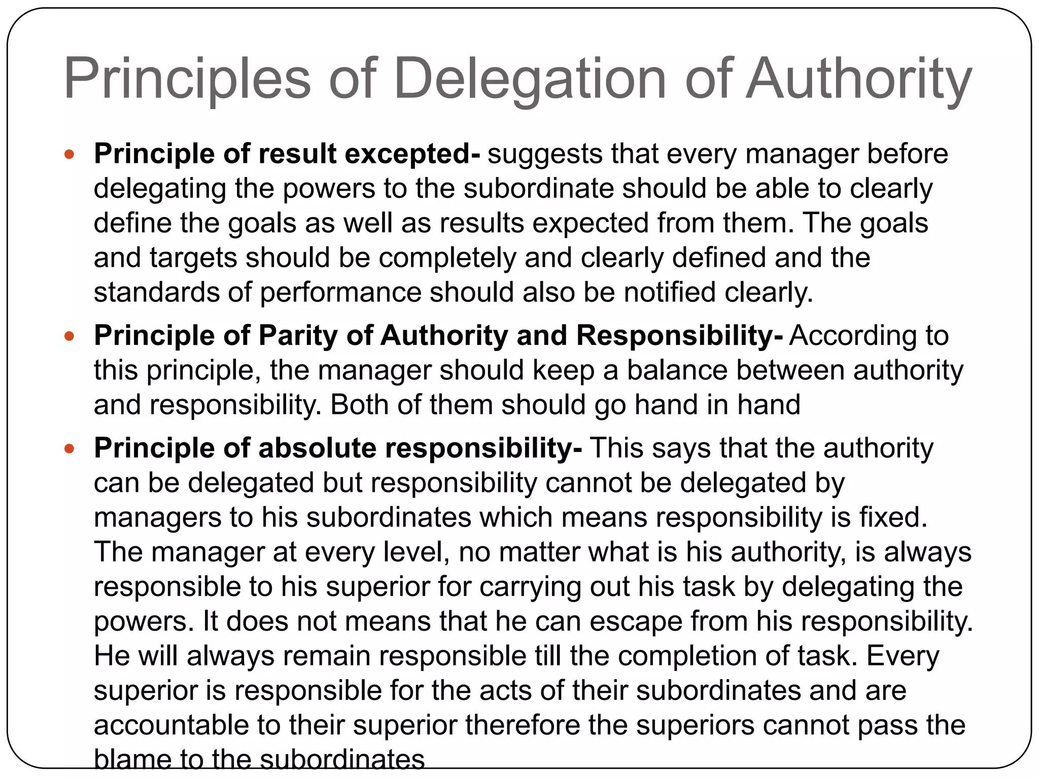 Principles of Delegation of Authority
 Principle of result excepted- suggests that every manager before
delegating the powers to the subordinate should be able to clearly
define the goals as well as results expected from them. The goals
and targets should be completely and clearly defined and the
standards of performance should also be notified clearly.
 Principle of Parity of Authority and Responsibility- According to
this principle, the manager should keep a balance between authority
and responsibility. Both of them should go hand in hand
 Principle of absolute responsibility- This says that the authority
can be delegated but responsibility cannot be delegated by
managers to his subordinates which means responsibility is fixed.
The manager at every level, no matter what is his authority, is always
responsible to his superior for carrying out his task by delegating the
powers. It does not means that he can escape from his responsibility.
He will always remain responsible till the completion of task. Every
superior is responsible for the acts of their subordinates and are
accountable to their superior therefore the superiors cannot pass the
blame to the subordinates
 