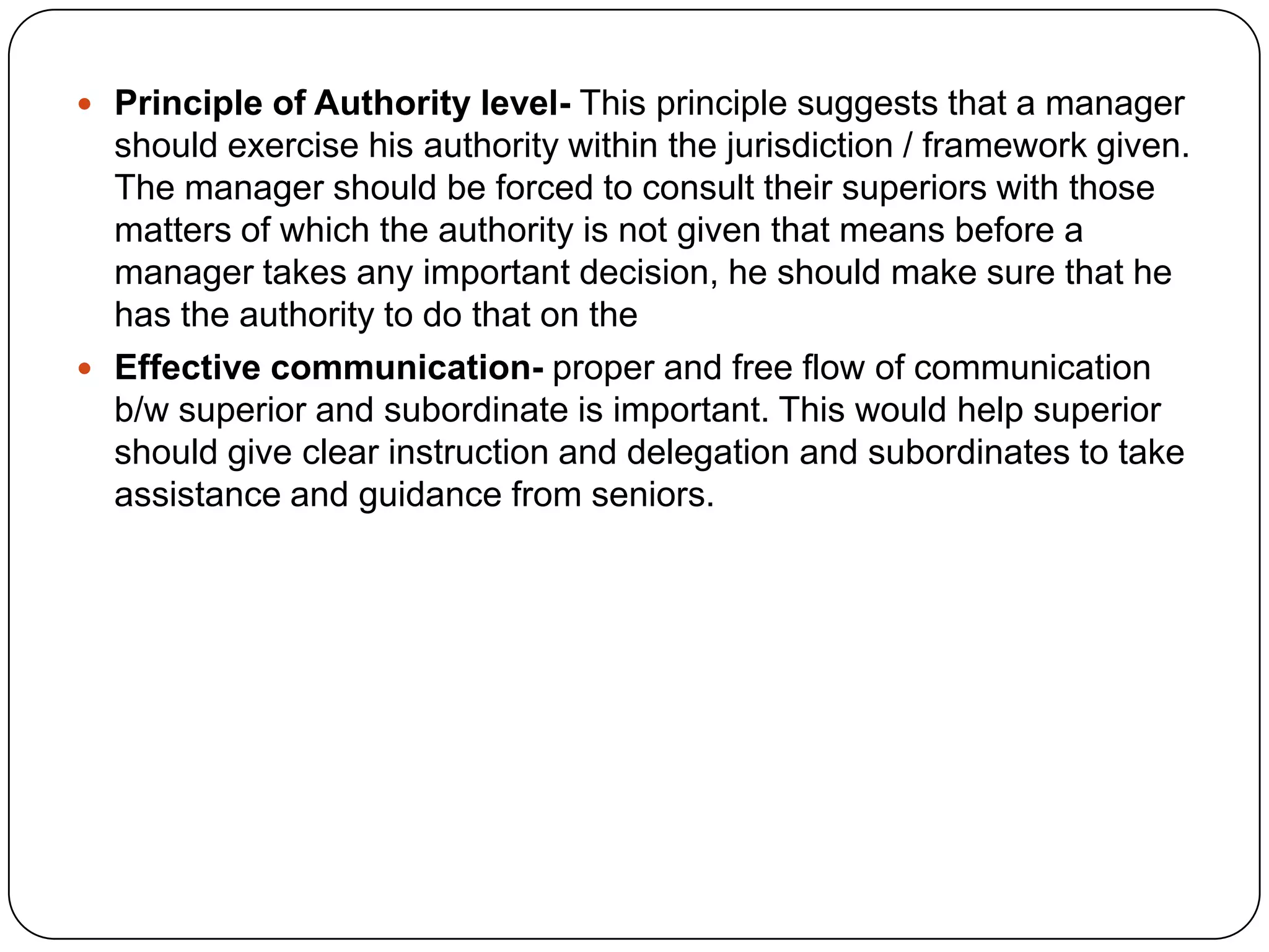  Principle of Authority level- This principle suggests that a manager
should exercise his authority within the jurisdiction / framework given.
The manager should be forced to consult their superiors with those
matters of which the authority is not given that means before a
manager takes any important decision, he should make sure that he
has the authority to do that on the
 Effective communication- proper and free flow of communication
b/w superior and subordinate is important. This would help superior
should give clear instruction and delegation and subordinates to take
assistance and guidance from seniors.
 