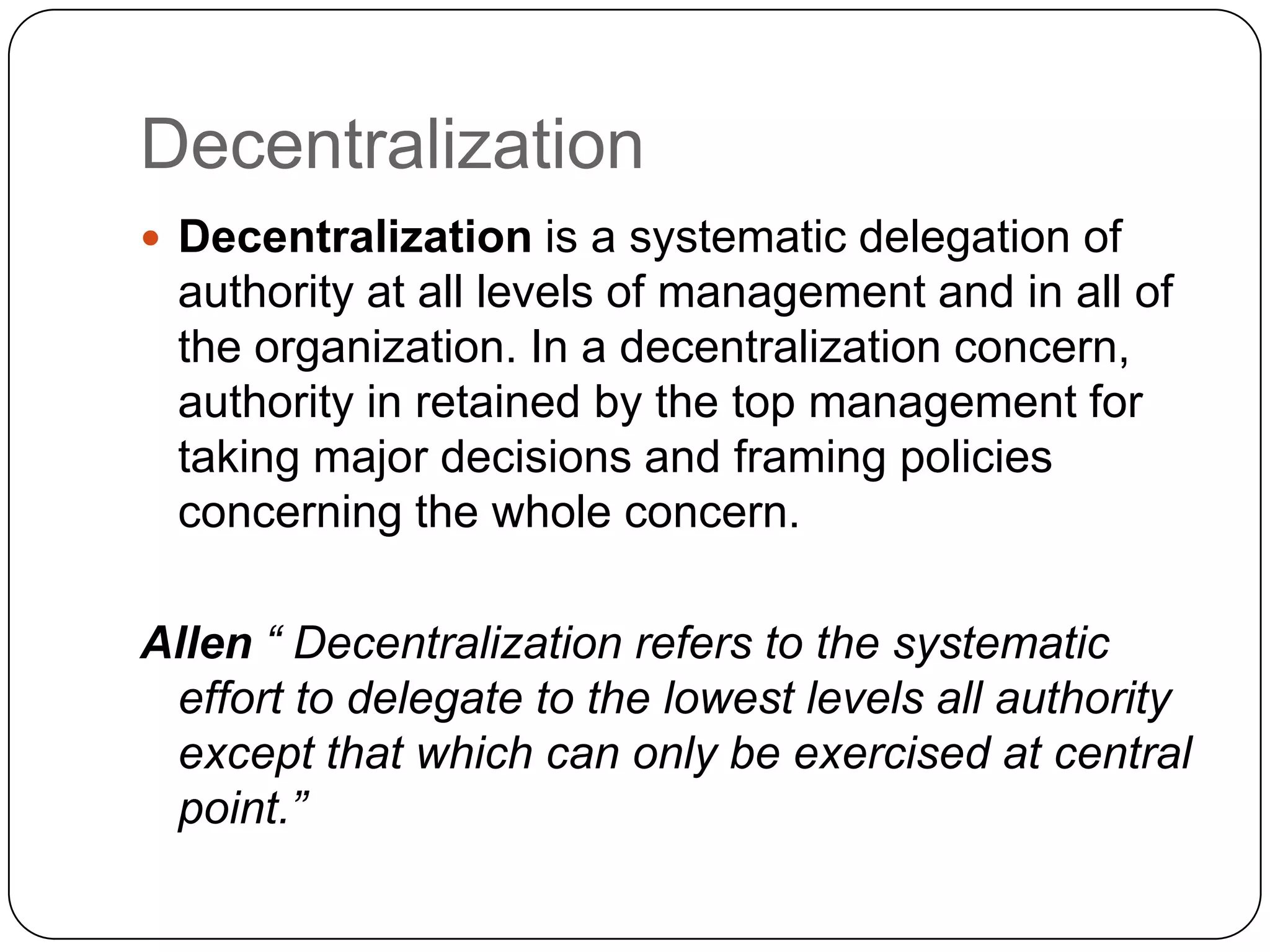 Decentralization
 Decentralization is a systematic delegation of
authority at all levels of management and in all of
the organization. In a decentralization concern,
authority in retained by the top management for
taking major decisions and framing policies
concerning the whole concern.
Allen “ Decentralization refers to the systematic
effort to delegate to the lowest levels all authority
except that which can only be exercised at central
point.”
 