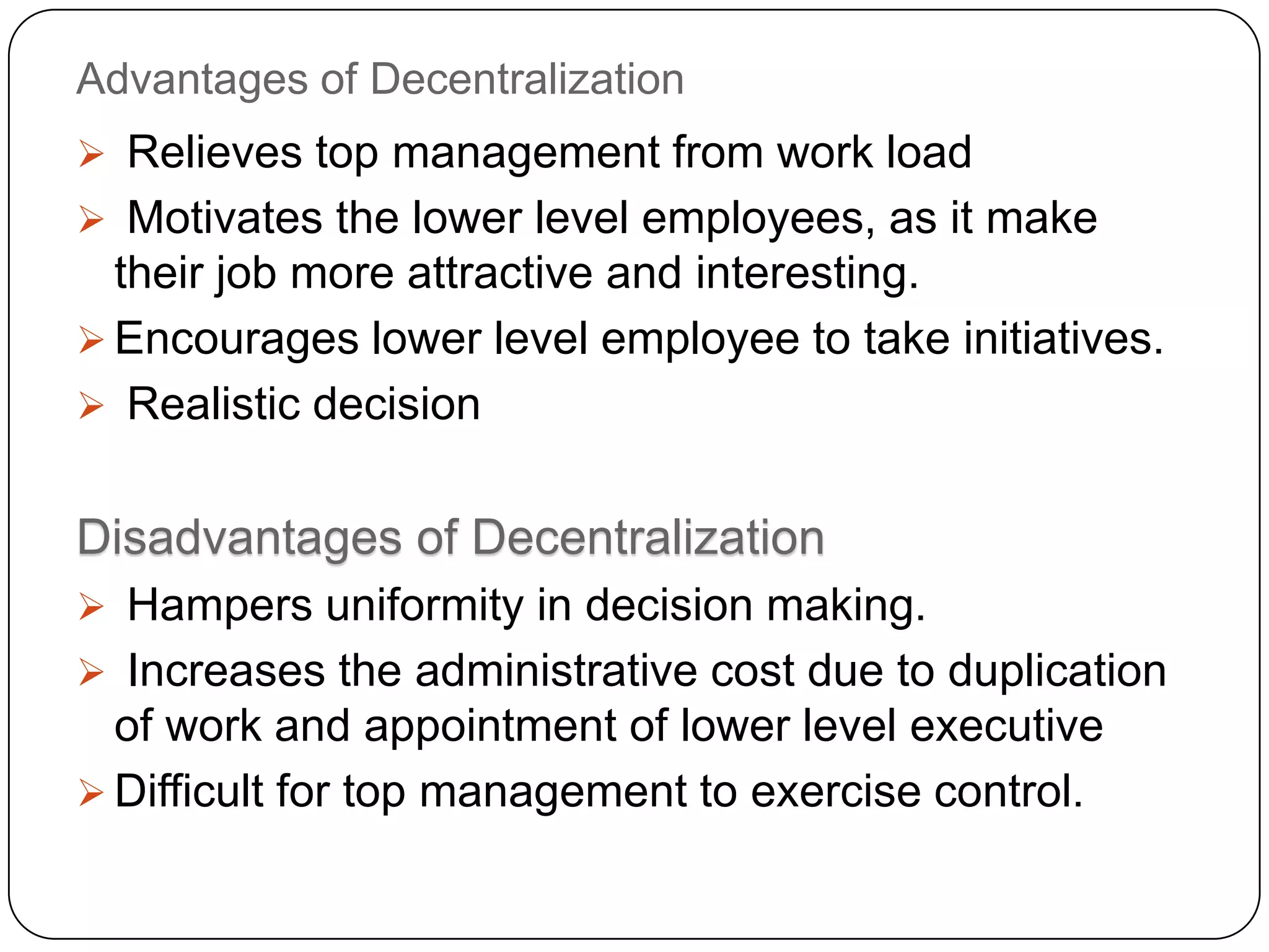 Advantages of Decentralization
 Relieves top management from work load
 Motivates the lower level employees, as it make
their job more attractive and interesting.
 Encourages lower level employee to take initiatives.
 Realistic decision
Disadvantages of Decentralization
 Hampers uniformity in decision making.
 Increases the administrative cost due to duplication
of work and appointment of lower level executive
 Difficult for top management to exercise control.
 