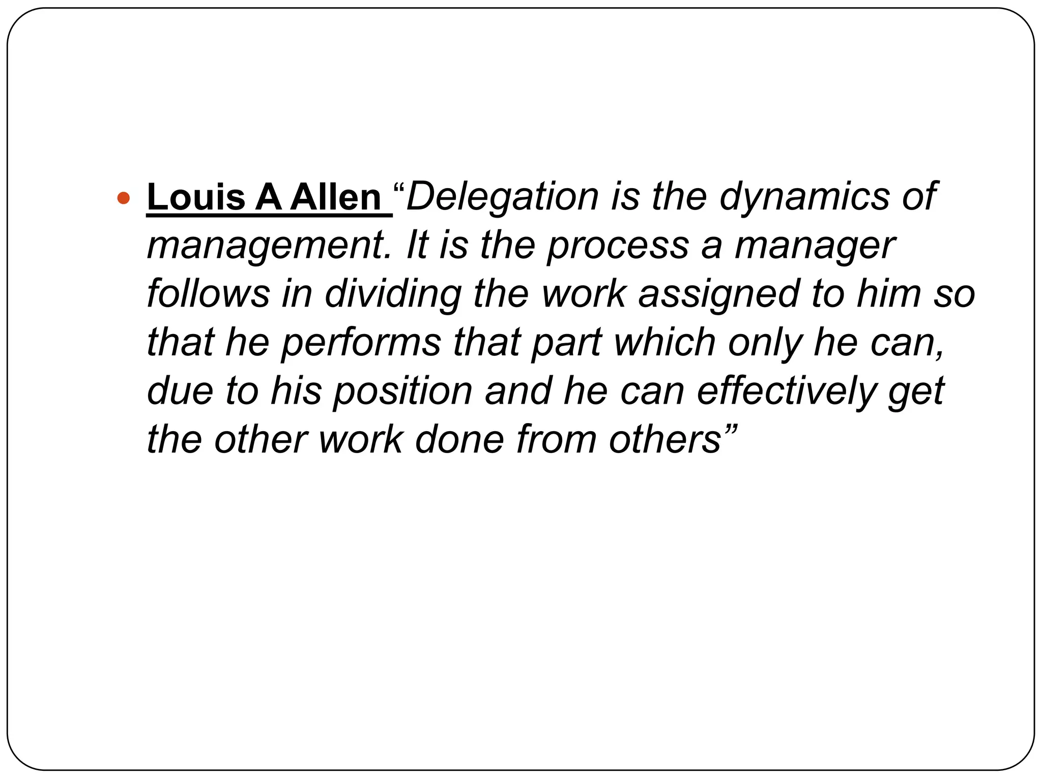  Louis A Allen “Delegation is the dynamics of
management. It is the process a manager
follows in dividing the work assigned to him so
that he performs that part which only he can,
due to his position and he can effectively get
the other work done from others”
 