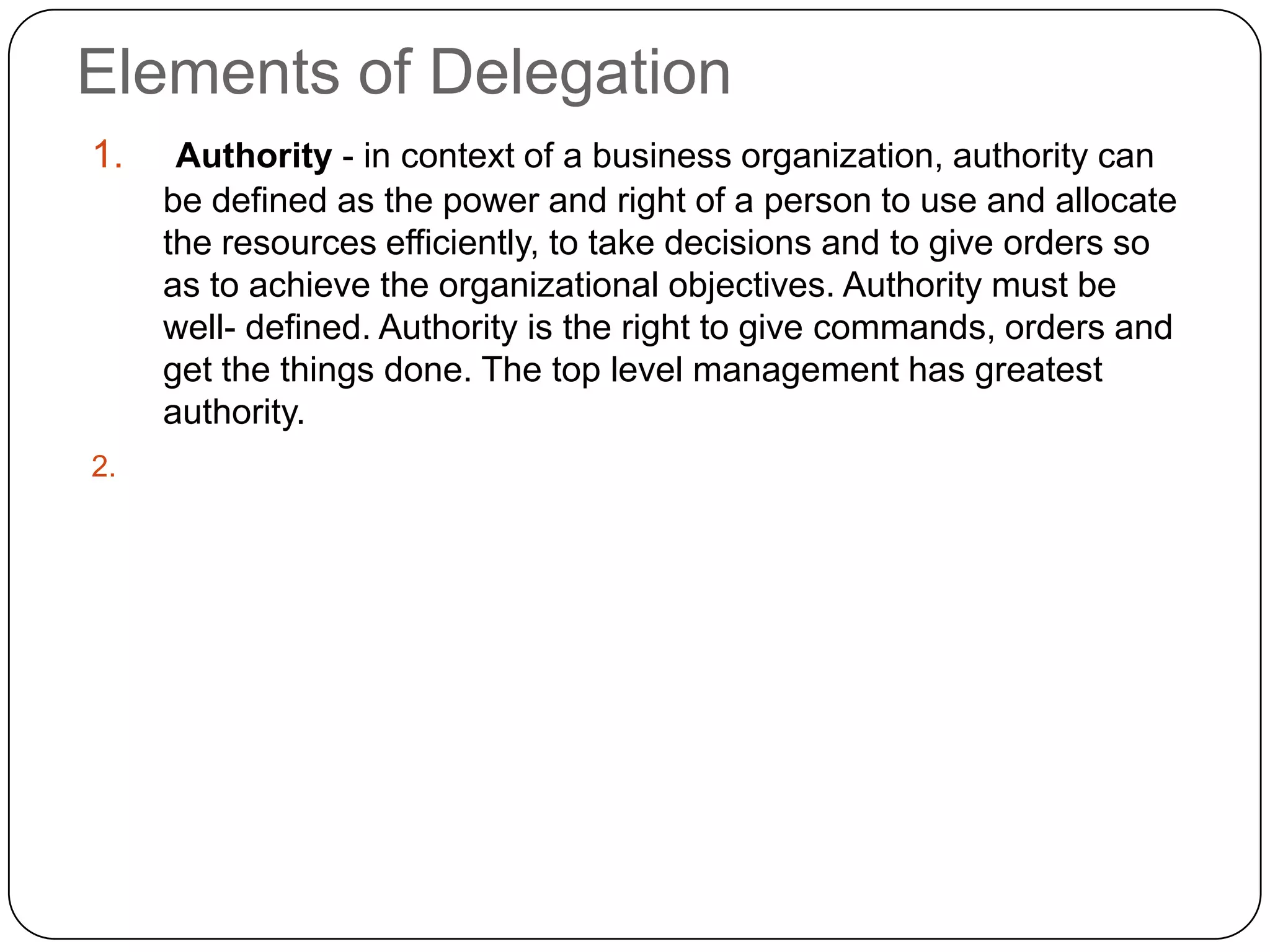 Elements of Delegation
1. Authority - in context of a business organization, authority can
be defined as the power and right of a person to use and allocate
the resources efficiently, to take decisions and to give orders so
as to achieve the organizational objectives. Authority must be
well- defined. Authority is the right to give commands, orders and
get the things done. The top level management has greatest
authority.
2.
 
