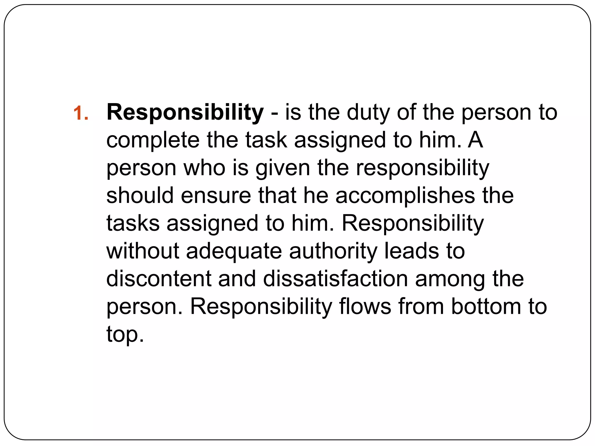 1. Responsibility - is the duty of the person to
complete the task assigned to him. A
person who is given the responsibility
should ensure that he accomplishes the
tasks assigned to him. Responsibility
without adequate authority leads to
discontent and dissatisfaction among the
person. Responsibility flows from bottom to
top.
 