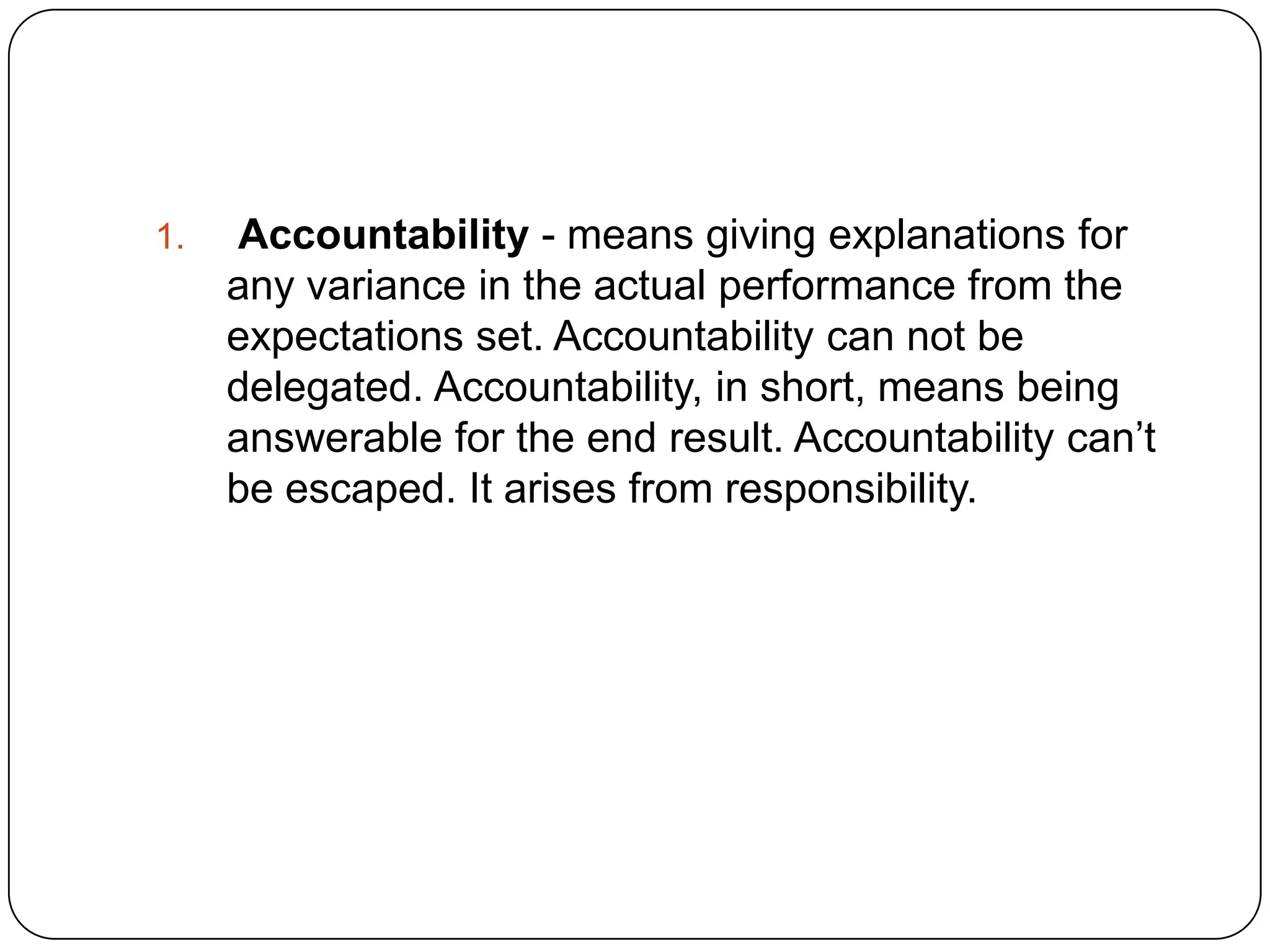 1. Accountability - means giving explanations for
any variance in the actual performance from the
expectations set. Accountability can not be
delegated. Accountability, in short, means being
answerable for the end result. Accountability can’t
be escaped. It arises from responsibility.
 