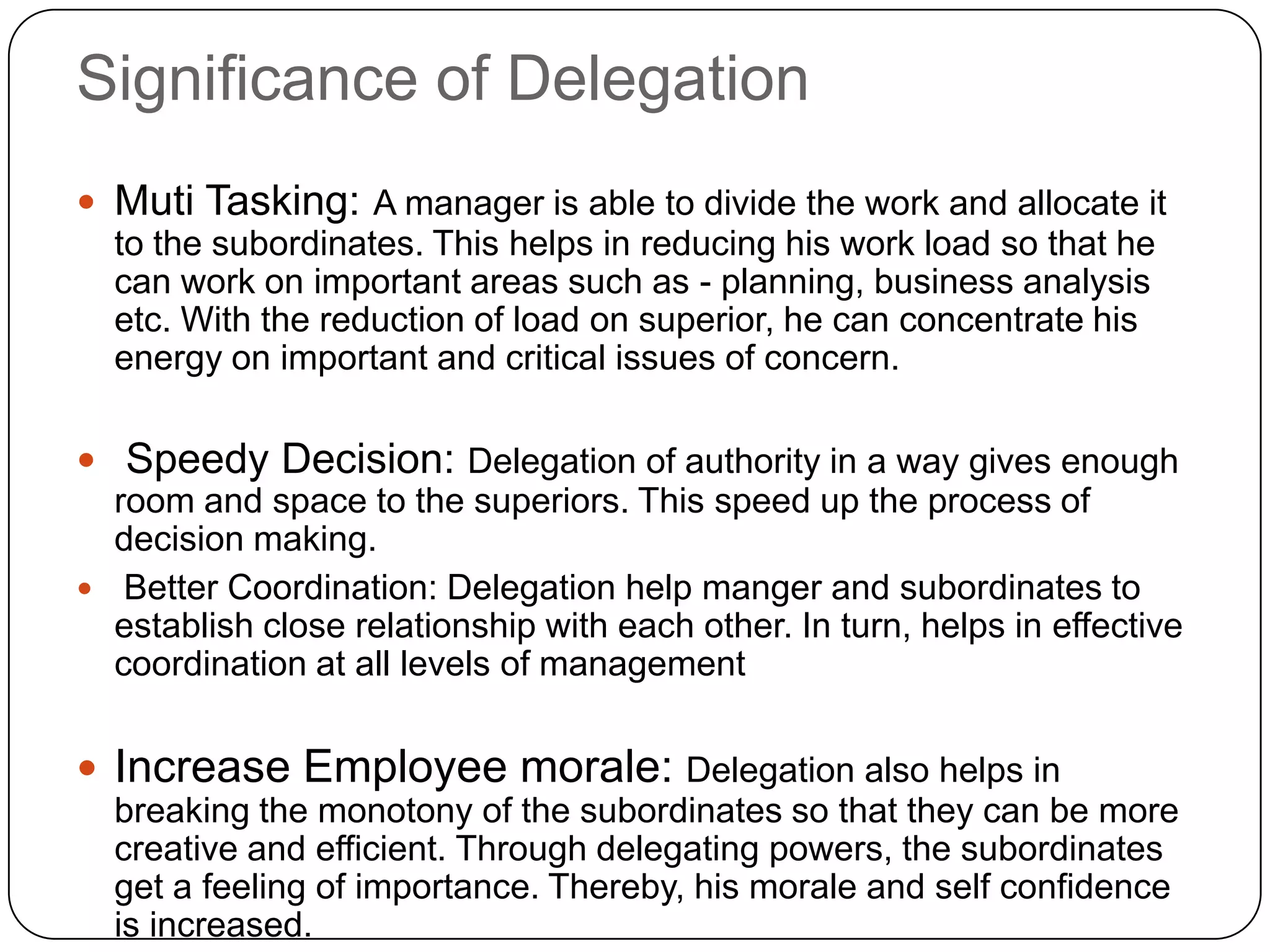 Significance of Delegation
 Muti Tasking: A manager is able to divide the work and allocate it
to the subordinates. This helps in reducing his work load so that he
can work on important areas such as - planning, business analysis
etc. With the reduction of load on superior, he can concentrate his
energy on important and critical issues of concern.
 Speedy Decision: Delegation of authority in a way gives enough
room and space to the superiors. This speed up the process of
decision making.
 Better Coordination: Delegation help manger and subordinates to
establish close relationship with each other. In turn, helps in effective
coordination at all levels of management
 Increase Employee morale: Delegation also helps in
breaking the monotony of the subordinates so that they can be more
creative and efficient. Through delegating powers, the subordinates
get a feeling of importance. Thereby, his morale and self confidence
is increased.
 