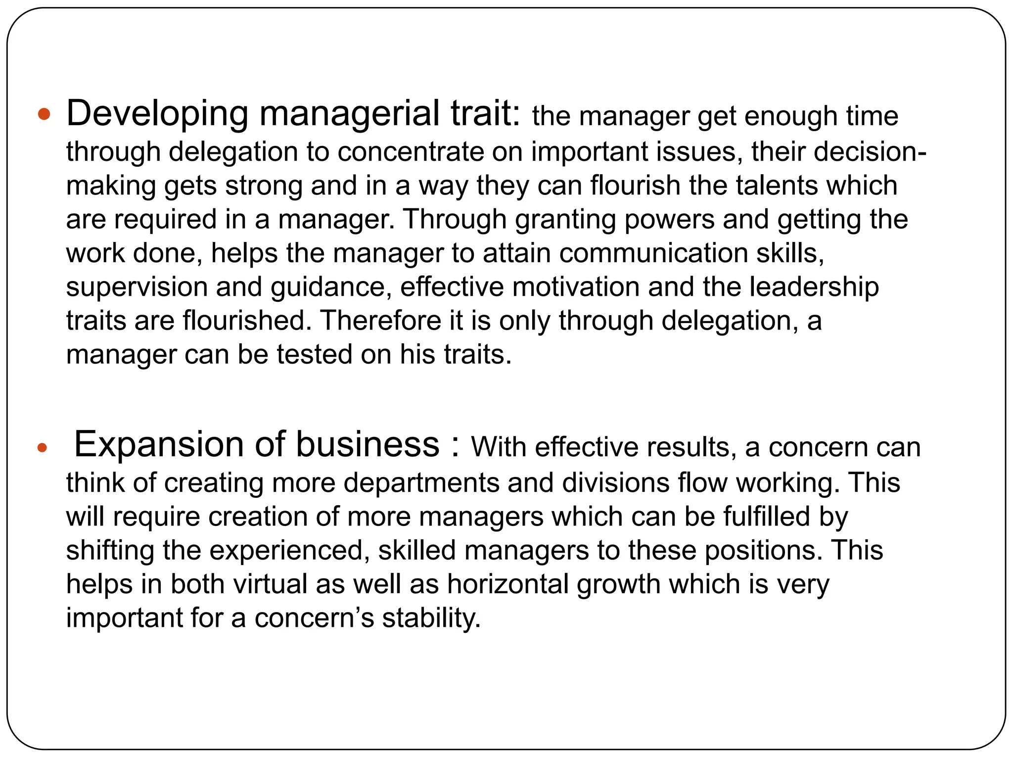  Developing managerial trait: the manager get enough time
through delegation to concentrate on important issues, their decision-
making gets strong and in a way they can flourish the talents which
are required in a manager. Through granting powers and getting the
work done, helps the manager to attain communication skills,
supervision and guidance, effective motivation and the leadership
traits are flourished. Therefore it is only through delegation, a
manager can be tested on his traits.
 Expansion of business : With effective results, a concern can
think of creating more departments and divisions flow working. This
will require creation of more managers which can be fulfilled by
shifting the experienced, skilled managers to these positions. This
helps in both virtual as well as horizontal growth which is very
important for a concern’s stability.
 