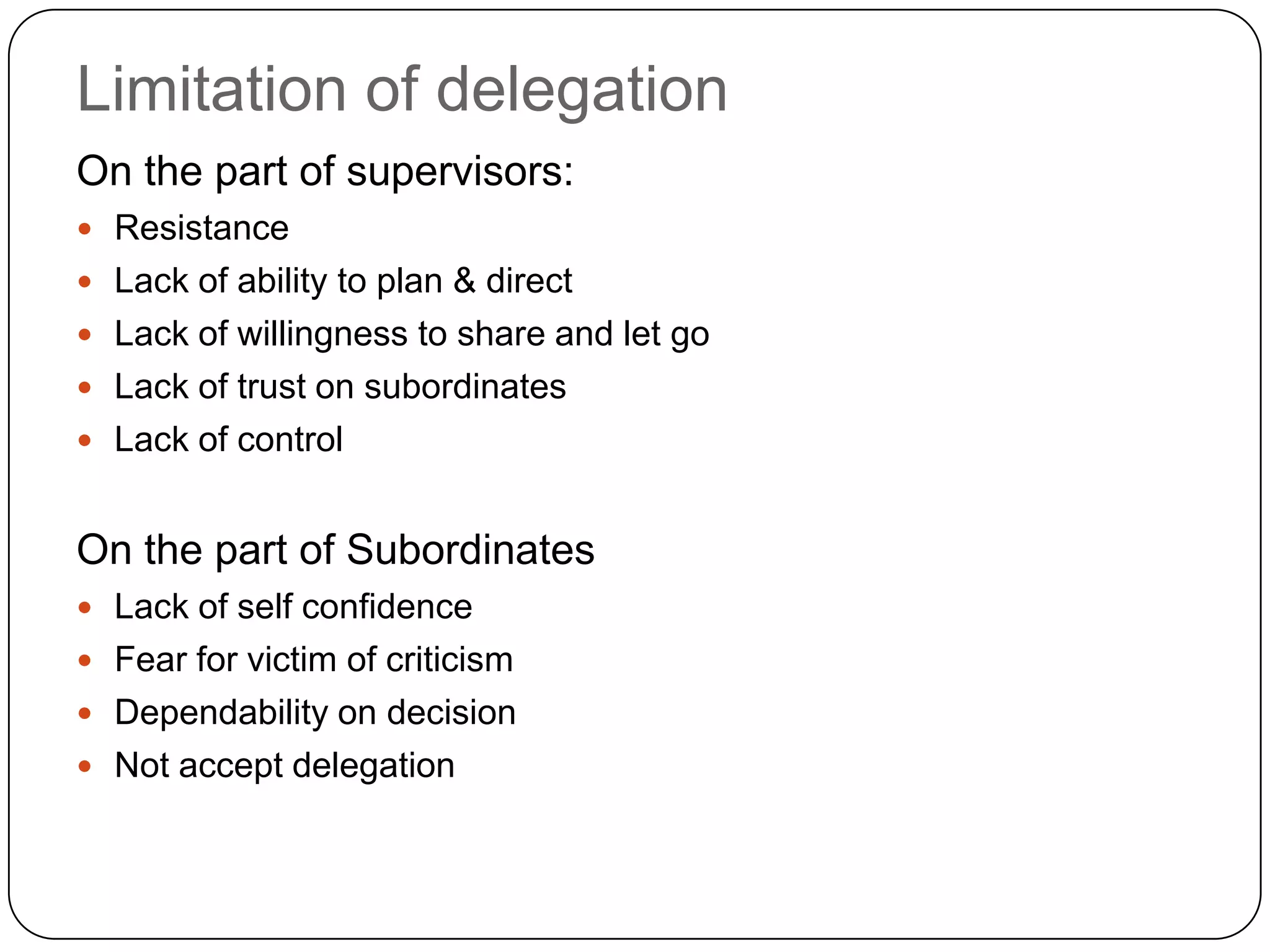 Limitation of delegation
On the part of supervisors:
 Resistance
 Lack of ability to plan & direct
 Lack of willingness to share and let go
 Lack of trust on subordinates
 Lack of control
On the part of Subordinates
 Lack of self confidence
 Fear for victim of criticism
 Dependability on decision
 Not accept delegation
 