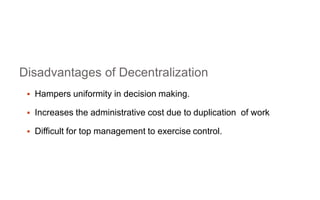 Disadvantages of Decentralization
 Hampers uniformity in decision making.
 Increases the administrative cost due to duplication of work
 Difficult for top management to exercise control.
 