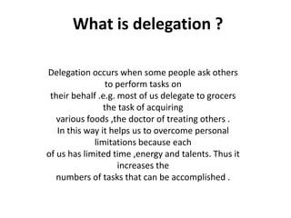 What is delegation ?
Delegation occurs when some people ask others
to perform tasks on
their behalf .e.g. most of us delegate to grocers
the task of acquiring
various foods ,the doctor of treating others .
In this way it helps us to overcome personal
limitations because each
of us has limited time ,energy and talents. Thus it
increases the
numbers of tasks that can be accomplished .
 