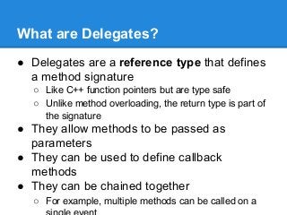 What are Delegates?
● Delegates are a reference type that defines
a method signature
○ Like C++ function pointers but are type safe
○ Unlike method overloading, the return type is part of
the signature
● They allow methods to be passed as
parameters
● They can be used to define callback
methods
● They can be chained together
○ For example, multiple methods can be called on a
 