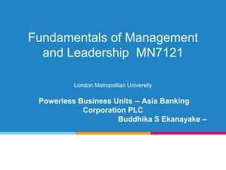 Fundamentals of Management
and Leadership MN7121
London Metropolitan University
Powerless Business Units -- Asia Banking
Corporation PLC
Buddhika S Ekanayake –
 