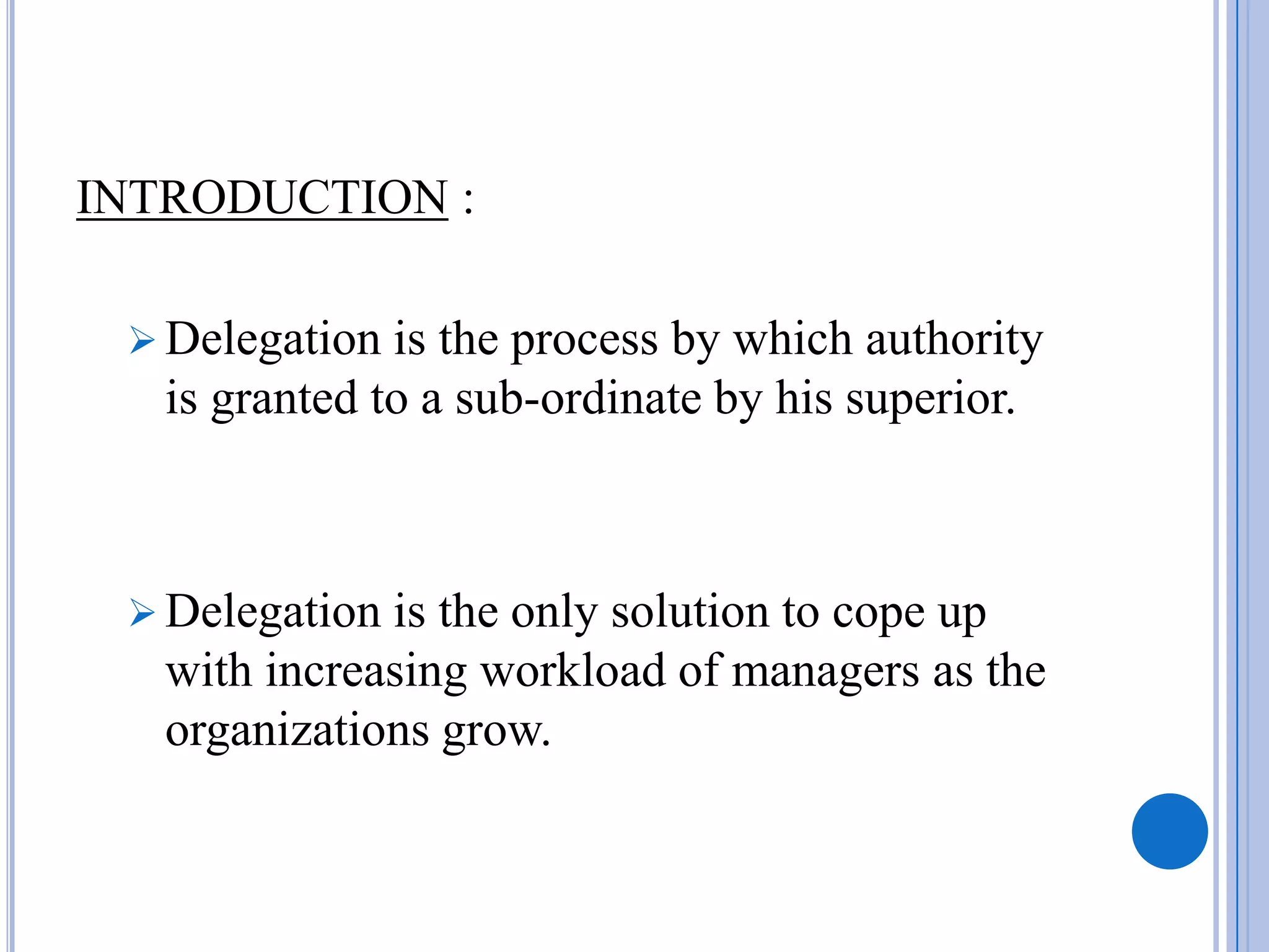 INTRODUCTION :

  Delegation  is the process by which authority
   is granted to a sub-ordinate by his superior.



  Delegation is the only solution to cope up
   with increasing workload of managers as the
   organizations grow.
 