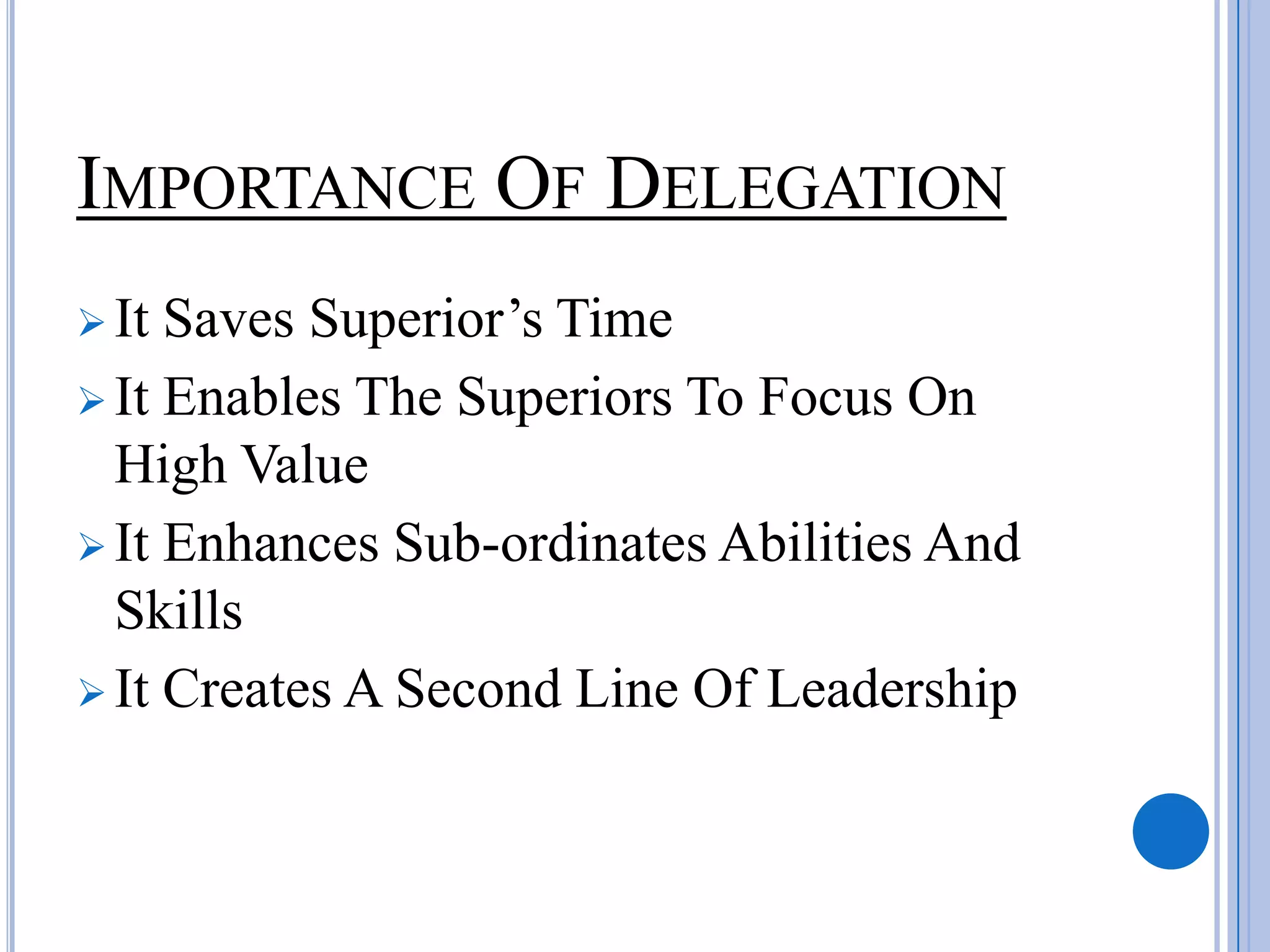 IMPORTANCE OF DELEGATION
 It Saves Superior’s Time
 It Enables The Superiors To Focus On
  High Value
 It Enhances Sub-ordinates Abilities And
  Skills
 It Creates A Second Line Of Leadership
 