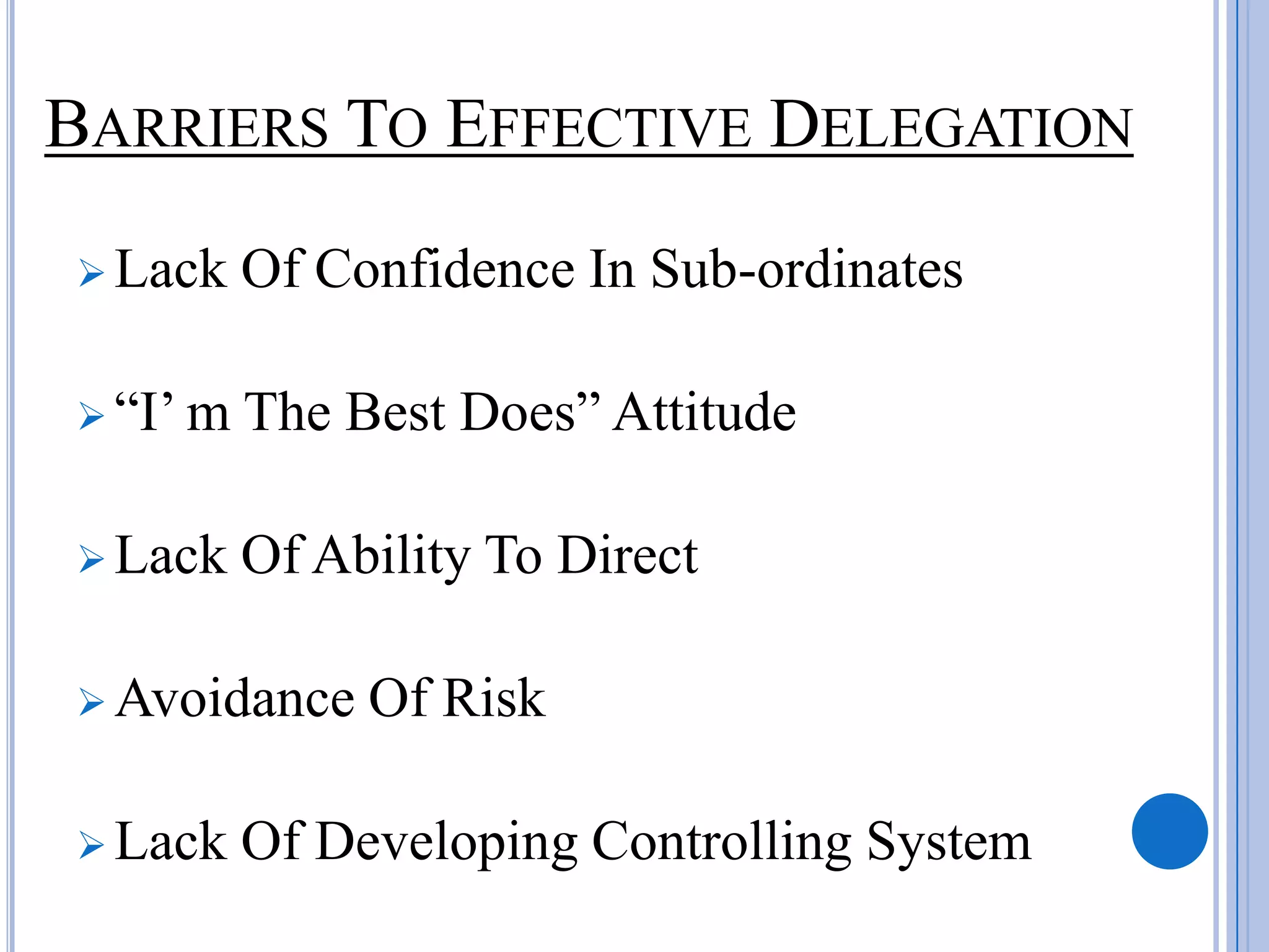 BARRIERS TO EFFECTIVE DELEGATION
 Lack    Of Confidence In Sub-ordinates

 “I’ m   The Best Does” Attitude

 Lack    Of Ability To Direct

 Avoidance    Of Risk

 Lack    Of Developing Controlling System
 