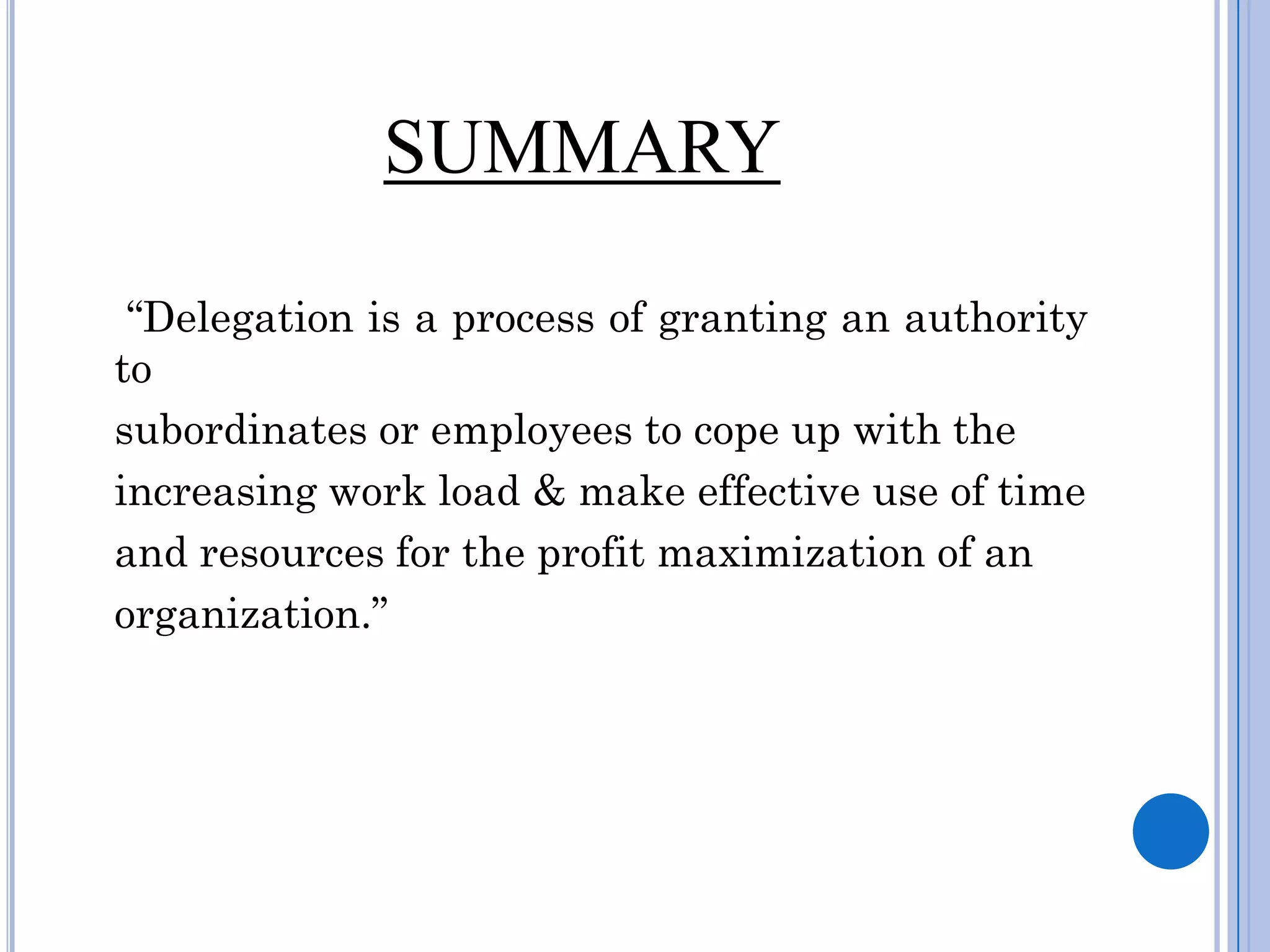 SUMMARY

 “Delegation is a process of granting an authority
to
subordinates or employees to cope up with the
increasing work load & make effective use of time
and resources for the profit maximization of an
organization.”
 