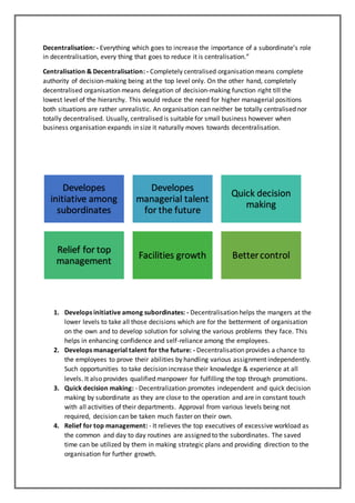 Decentralisation: - Everything which goes to increase the importance of a subordinate’s role
in decentralisation, every thing that goes to reduce it is centralisation.”
Centralisation & Decentralisation: - Completely centralised organisation means complete
authority of decision-making being at the top level only. On the other hand, completely
decentralised organisation means delegation of decision-making function right till the
lowest level of the hierarchy. This would reduce the need for higher managerial positions
both situations are rather unrealistic. An organisation can neither be totally centralised nor
totally decentralised. Usually, centralised is suitable for small business however when
business organisation expands in size it naturally moves towards decentralisation.
1. Develops initiative among subordinates: - Decentralisation helps the mangers at the
lower levels to take all those decisions which are for the betterment of organisation
on the own and to develop solution for solving the various problems they face. This
helps in enhancing confidence and self-reliance among the employees.
2. Develops managerial talent for the future: - Decentralisation provides a chance to
the employees to prove their abilities by handling various assignment independently.
Such opportunities to take decision increase their knowledge & experience at all
levels. It also provides qualified manpower for fulfilling the top through promotions.
3. Quick decision making: - Decentralization promotes independent and quick decision
making by subordinate as they are close to the operation and are in constant touch
with all activities of their departments. Approval from various levels being not
required, decision can be taken much faster on their own.
4. Relief for top management: - It relieves the top executives of excessive workload as
the common and day to day routines are assigned to the subordinates. The saved
time can be utilized by them in making strategic plans and providing direction to the
organisation for further growth.
Developes
initiative among
subordinates
Developes
managerial talent
for the future
Quick decision
making
Relief for top
management
Facilities growth Bettercontrol
 
