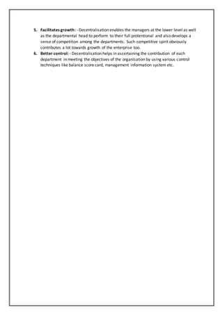 5. Facilitates growth: - Decentralisation enables the managers at the lower level as well
as the departmental head to perform to their full protentional and also develops a
sense of competition among the departments. Such competitive spirit obviously
contributes a lot towards growth of the enterprise too.
6. Better control: - Decentralisation helps in ascertaining the contribution of each
department in meeting the objectives of the organisation by using various control
techniques like balance score card, management information system etc.
 