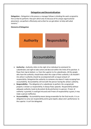 Delegation and Decentralisation
Delegation: - Delegation is the process a manager follows in dividing the work assigned to
him so that he performs that part which only he because of his unique organisational
placement, can perform effectively and so that he can get others to help with what
remains.”
Elements of Delegation
 Authority: - Authority refers to the right of an individual to command his
subordinates and right to take action and decision within the limits of his position. It
flows from top to bottom i.e. from the superior to his subordinates. All the people
who have the authority should know what the scope of their authority is & shouldn’t
mis utilize it authority should be accompanied with an equal amount of
responsibility. Delegation the authority to someone else doesn’t imply escaping from
accountability. Accountability still rest with the person having the utmost authority.
 Responsibility: - The obligation of a subordinate to perform the assigned job
properly is known as responsibility. It always flows upwards. Responsibility without
adequate authority leads to discontent & dissatisfaction in a person. If more of
authority is granted, it could get misused and if more of responsibility is given, it may
make a person ineffective.
 Accountability: - Accountability means being answerable for the final results. It is an
obligation to carry out responsibility and to give reports about one’s performance to
the superior. It can’t be delegated.
Authority Responsibility
Accountability
 