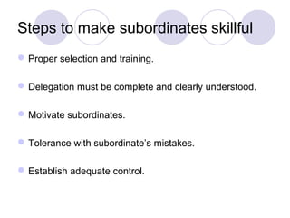 Steps to make subordinates skillful
 Proper selection and training.

 Delegation must be complete and clearly understood.

 Motivate subordinates.

 Tolerance with subordinate’s mistakes.

 Establish adequate control.
 
