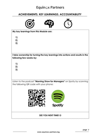 page 7
www.equinox-partners.bg
ACHIEVEMENTS. KEY LEARNINGS. ACCOUNTABILITY
My key learnings from this Module are:
1)
2)
3)
I take ownership for turning the key learnings into actions and results in the
following few weeks by:
1)
2)
3)
Listen to the podcast "Morning Show for Managers" on Spotiy by scanning
the following QR code with your phone:
SEE YOU NEXT TIME! ☺
 