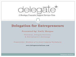 Delegation for Entrepreneurs
         Presented by: Emily Morgan

            President, Delegate Solutions
             & Entrepreneur’s Entourage


 Prepared for: Members of In Good Company Workplaces

              www.delegatesolutions.com




                                                  *Delegation Perfected
 
