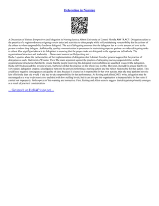 Delegation in Nursing
A Discussion of Various Perspectives on Delegation in Nursing Jessica Abbott University of Central Florida ABSTRACT: Delegation refers to
the practice of a registered nurse assigning certain tasks and activities to other people while still maintaining responsibility for the actions of
the others to whom responsibility has been delegated. The act of delegating assumes that the delegator has a certain amount of trust in the
person to whom they delegate. Additionally, quality communication is paramount in maintaining superior patient care when delegating tasks
to others. One signifigant obstacle to delegation is ensuring that the proper tasks are delegated to the appropriate individuals. The
organizational structure and leadership ... Show more content on Helpwriting.net ...
Resha 's qualms about the particularities of the implementation of delegation don 't detract from her general support for the practice of
delegation as such. Statement of Counter View The main argument against the practice of delegating nursing responsibilities is that
organizational structures often fail to ensure that the people receiving the delegated responsibilities are qualified to accept the delegation.
Resha (2010) discussed this to some extent, but believed that the practice on the whole was worthy. However, it could be argued that by its
very nature, delegation creates a discrepancy between the person performing a nursing action and the person responsible for that action. This
could have negative consequences on quality of care, because if a nurse isn 't responsible for her own actions, then she may perform her role
less effectively than she would if she had to take responsibility for her performance. As Reising and Allen (2007) write, delegation may be
encouraged as a way to decrease costs and deal with low staffing levels, but it can also put the organization at increased risk for law suits if
carried out improperly. Both aspects of this warning are instructive. First, Reising and Allen seem to suggest that delegation primarily emerges
as a result of practical considerations
... Get more on HelpWriting.net ...
 