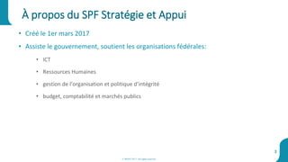 À propos du SPF Stratégie et Appui
2
• Créé le 1er mars 2017
• Assiste le gouvernement, soutient les organisations fédérales:
• ICT
• Ressources Humaines
• gestion de l’organisation et politique d’intégrité
• budget, comptabilité et marchés publics
© BOSA 2017. All rights reserved
 