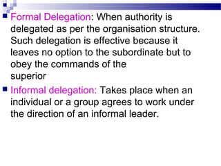 Formal Delegation: When authority is
delegated as per the organisation structure.
Such delegation is effective because it
leaves no option to the subordinate but to
obey the commands of the
superior
 Informal delegation: Takes place when an
individual or a group agrees to work under
the direction of an informal leader.


 