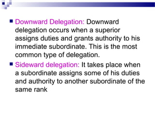 Downward Delegation: Downward
delegation occurs when a superior
assigns duties and grants authority to his
immediate subordinate. This is the most
common type of delegation.
 Sideward delegation: It takes place when
a subordinate assigns some of his duties
and authority to another subordinate of the
same rank


 
