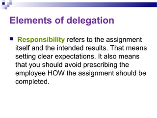 Elements of delegation


Responsibility refers to the assignment
itself and the intended results. That means
setting clear expectations. It also means
that you should avoid prescribing the
employee HOW the assignment should be
completed.

 